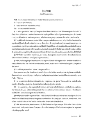 141
Art. 165, § 7º
SEÇÃO II
Dos Orçamentos
Art. 165. Leis de iniciativa do Poder Executivo estabelecerão:
I – o plano plurianual;
II – as diretrizes orçamentárias;
III – os orçamentos anuais.
§ 1º A lei que instituir o plano plurianual estabelecerá, de forma regionalizada, as
diretrizes, objetivos e metas da administração pública federal para as despesas de capital
e outras delas decorrentes e para as relativas aos programas de duração continuada.
§ 2º A lei de diretrizes orçamentárias compreenderá as metas e prioridades da adminis-
tração pública federal, estabelecerá as diretrizes de política fiscal e respectivas metas, em
consonânciacomtrajetóriasustentáveldadívidapública,orientaráaelaboraçãodaleiorça-
mentáriaanual,disporásobreasalteraçõesnalegislaçãotributáriaeestabeleceráapolítica
deaplicaçãodasagênciasfinanceirasoficiaisdefomento.(RedaçãodadapelaECn.109/2021)
§ 3º O Poder Executivo publicará, até trinta dias após o encerramento de cada bimestre,
relatório resumido da execução orçamentária.
§ 4º Os planos e programas nacionais, regionais e setoriais previstos nesta Constituição
serão elaborados em consonância com o plano plurianual e apreciados pelo Congresso
Nacional.
§ 5º A lei orçamentária anual compreenderá:
I – o orçamento fiscal referente aos Poderes da União, seus fundos, órgãos e entidades
da administração direta e indireta, inclusive fundações instituídas e mantidas pelo
Poder Público;
II – o orçamento de investimento das empresas em que a União, direta ou indireta-
mente, detenha a maioria do capital social com direito a voto;
III – o orçamento da seguridade social, abrangendo todas as entidades e órgãos a
ela vinculados, da administração direta ou indireta, bem como os fundos e fundações
instituídos e mantidos pelo Poder Público.
§ 6º O projeto de lei orçamentária será acompanhado de demonstrativo regionalizado
do efeito, sobre as receitas e despesas, decorrente de isenções, anistias, remissões, sub-
sídios e benefícios de natureza financeira, tributária e creditícia.
§ 7º Os orçamentos previstos no § 5º, I e II, deste artigo, compatibilizados com o plano
plurianual, terão entre suas funções a de reduzir desigualdades inter-regionais, segundo
critério populacional.
sumário
 