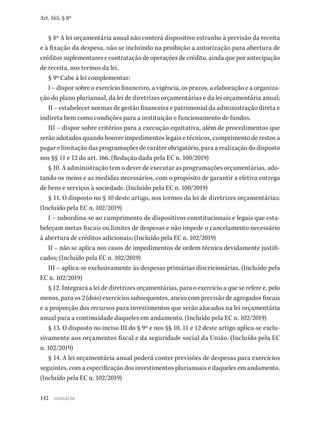 142
Art. 165, § 8º
§ 8º A lei orçamentária anual não conterá dispositivo estranho à previsão da receita
e à fixação da despesa, não se incluindo na proibição a autorização para abertura de
créditos suplementares e contratação de operações de crédito, ainda que por antecipação
de receita, nos termos da lei.
§ 9º Cabe à lei complementar:
I – dispor sobre o exercício financeiro, a vigência, os prazos, a elaboração e a organiza-
ção do plano plurianual, da lei de diretrizes orçamentárias e da lei orçamentária anual;
II – estabelecer normas de gestão financeira e patrimonial da administração direta e
indireta bem como condições para a instituição e funcionamento de fundos.
III – dispor sobre critérios para a execução equitativa, além de procedimentos que
serão adotados quando houver impedimentos legais e técnicos, cumprimento de restos a
pagar e limitação das programações de caráter obrigatório, para a realização do disposto
nos §§ 11 e 12 do art. 166. (Redação dada pela EC n. 100/2019)
§ 10. A administração tem o dever de executar as programações orçamentárias, ado-
tando os meios e as medidas necessários, com o propósito de garantir a efetiva entrega
de bens e serviços à sociedade. (Incluído pela EC n. 100/2019)
§ 11. O disposto no § 10 deste artigo, nos termos da lei de diretrizes orçamentárias:
(Incluído pela EC n. 102/2019)
I – subordina-se ao cumprimento de dispositivos constitucionais e legais que esta-
beleçam metas fiscais ou limites de despesas e não impede o cancelamento necessário
à abertura de créditos adicionais; (Incluído pela EC n. 102/2019)
II – não se aplica nos casos de impedimentos de ordem técnica devidamente justifi-
cados; (Incluído pela EC n. 102/2019)
III – aplica-se exclusivamente às despesas primárias discricionárias. (Incluído pela
EC n. 102/2019)
§ 12. Integrará a lei de diretrizes orçamentárias, para o exercício a que se refere e, pelo
menos, para os 2 (dois) exercícios subsequentes, anexo com previsão de agregados fiscais
e a proporção dos recursos para investimentos que serão alocados na lei orçamentária
anual para a continuidade daqueles em andamento. (Incluído pela EC n. 102/2019)
§ 13. O disposto no inciso III do § 9º e nos §§ 10, 11 e 12 deste artigo aplica-se exclu­
sivamente aos orçamentos fiscal e da seguridade social da União. (Incluído pela EC
n. 102/2019)
§ 14. A lei orçamentária anual poderá conter previsões de despesas para exercícios
seguintes, com a especificação dos investimentos plurianuais e daqueles em andamento.
(Incluído pela EC n. 102/2019)
sumário
 
