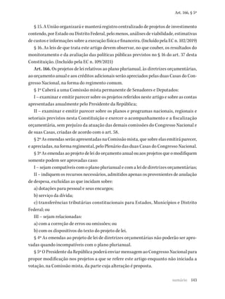 143
Art. 166, § 5º
§ 15. A União organizará e manterá registro centralizado de projetos de investimento
contendo, por Estado ou Distrito Federal, pelo menos, análises de viabilidade, estimativas
de custos e informações sobre a execução física e financeira. (Incluído pela EC n. 102/2019)
§ 16. As leis de que trata este artigo devem observar, no que couber, os resultados do
monitoramento e da avaliação das políticas públicas previstos no § 16 do art. 37 desta
Constituição. (Incluído pela EC n. 109/2021)
Art. 166. Os projetos de lei relativos ao plano plurianual, às diretrizes orçamentárias,
ao orçamento anual e aos créditos adicionais serão apreciados pelas duas Casas do Con-
gresso Nacional, na forma do regimento comum.
§ 1º Caberá a uma Comissão mista permanente de Senadores e Deputados:
I – examinar e emitir parecer sobre os projetos referidos neste artigo e sobre as contas
apresentadas anualmente pelo Presidente da República;
II – examinar e emitir parecer sobre os planos e programas nacionais, regionais e
setoriais previstos nesta Constituição e exercer o acompanhamento e a fiscalização
orçamentária, sem prejuízo da atuação das demais comissões do Congresso Nacional e
de suas Casas, criadas de acordo com o art. 58.
§ 2º As emendas serão apresentadas na Comissão mista, que sobre elas emitirá parecer,
e apreciadas, na forma regimental, pelo Plenário das duas Casas do Congresso Nacional.
§ 3º As emendas ao projeto de lei do orçamento anual ou aos projetos que o modifiquem
somente podem ser aprovadas caso:
I – sejam compatíveis com o plano plurianual e com a lei de diretrizes orçamentárias;
II – indiquem os recursos necessários, admitidos apenas os provenientes de anulação
de despesa, excluídas as que incidam sobre:
a) dotações para pessoal e seus encargos;
b) serviço da dívida;
c) transferências tributárias constitucionais para Estados, Municípios e Distrito
Federal; ou
III – sejam relacionadas:
a) com a correção de erros ou omissões; ou
b) com os dispositivos do texto do projeto de lei.
§ 4º As emendas ao projeto de lei de diretrizes orçamentárias não poderão ser apro-
vadas quando incompatíveis com o plano plurianual.
§ 5º O Presidente da República poderá enviar mensagem ao Congresso Nacional para
propor modificação nos projetos a que se refere este artigo enquanto não iniciada a
votação, na Comissão mista, da parte cuja alteração é proposta.
sumário
 
