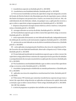 146
Art. 166-A, I
I – transferência especial; ou (Incluído pela EC n. 105/2019)
II – transferência com finalidade definida. (Incluído pela EC n. 105/2019)
§ 1º Os recursos transferidos na forma do caput deste artigo não integrarão a receita
do Estado, do Distrito Federal e dos Municípios para fins de repartição e para o cálculo
dos limites da despesa com pessoal ativo e inativo, nos termos do § 16 do art. 166, e de
endividamento do ente federado, vedada, em qualquer caso, a aplicação dos recursos a
que se refere o caput deste artigo no pagamento de: (Incluído pela EC n. 105/2019)
I – despesas com pessoal e encargos sociais relativas a ativos e inativos, e com pensio-
nistas; e (Incluído pela EC n. 105/2019)
II – encargos referentes ao serviço da dívida. (Incluído pela EC n. 105/2019)
§ 2º Na transferência especial a que se refere o inciso I do caput deste artigo, os recursos:
(Incluído pela EC n. 105/2019)
I – serão repassados diretamente ao ente federado beneficiado, independentemente
de celebração de convênio ou de instrumento congênere; (Incluído pela EC n. 105/2019)
II – pertencerão ao ente federado no ato da efetiva transferência financeira; e (Incluído
pela EC n. 105/2019)
III – serão aplicadas em programações finalísticas das áreas de competência do Po-
der Executivo do ente federado beneficiado, observado o disposto no § 5º deste artigo.
(Incluído pela EC n. 105/2019)
§ 3º O ente federado beneficiado da transferência especial a que se refere o inciso I do
caput deste artigo poderá firmar contratos de cooperação técnica para fins de subsidiar
o acompanhamento da execução orçamentária na aplicação dos recursos. (Incluído pela
EC n. 105/2019)
§ 4º Na transferência com finalidade definida a que se refere o inciso II do caput deste
artigo, os recursos serão: (Incluído pela EC n. 105/2019)
I – vinculados à programação estabelecida na emenda parlamentar; e (Incluído pela
EC n. 105/2019)
II – aplicados nas áreas de competência constitucional da União. (Incluído pela EC
n. 105/2019)
§ 5º Pelo menos 70% (setenta por cento) das transferências especiais de que trata o
inciso I do caput deste artigo deverão ser aplicadas em despesas de capital, observada
a restrição a que se refere o inciso II do § 1º deste artigo. (Incluído pela EC n. 105/2019)
Art. 167. São vedados:
I – o início de programas ou projetos não incluídos na lei orçamentária anual;
sumário
 