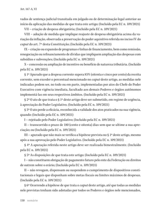 150
Art. 167-A, VI
vados de sentença judicial transitada em julgado ou de determinação legal anterior ao
início da aplicação das medidas de que trata este artigo; (Incluído pela EC n. 109/2021)
VII – criação de despesa obrigatória; (Incluído pela EC n. 109/2021)
VIII – adoção de medida que implique reajuste de despesa obrigatória acima da va-
riação da inflação, observada a preservação do poder aquisitivo referida no inciso IV do
caput do art. 7º desta Constituição; (Incluído pela EC n. 109/2021)
IX – criação ou expansão de programas e linhas de financiamento, bem como remissão,
renegociação ou refinanciamento de dívidas que impliquem ampliação das despesas com
subsídios e subvenções; (Incluído pela EC n. 109/2021)
X – concessão ou ampliação de incentivo ou benefício de natureza tributária. (Incluído
pela EC n. 109/2021)
§ 1º Apurado que a despesa corrente supera 85% (oitenta e cinco por cento) da receita
corrente, sem exceder o percentual mencionado no caput deste artigo, as medidas nele
indicadas podem ser, no todo ou em parte, implementadas por atos do Chefe do Poder
Executivo com vigência imediata, facultado aos demais Poderes e órgãos autônomos
implementá-las em seus respectivos âmbitos. (Incluído pela EC n. 109/2021)
§ 2º O ato de que trata o § 1º deste artigo deve ser submetido, em regime de urgência,
à apreciação do Poder Legislativo. (Incluído pela EC n. 109/2021)
§ 3º O ato perde a eficácia, reconhecida a validade dos atos praticados na sua vigência,
quando: (Incluído pela EC n. 109/2021)
I – rejeitado pelo Poder Legislativo; (Incluído pela EC n. 109/2021)
II – transcorrido o prazo de 180 (cento e oitenta) dias sem que se ultime a sua apre-
ciação; ou (Incluído pela EC n. 109/2021)
III – apurado que não mais se verifica a hipótese prevista no § 1º deste artigo, mesmo
após a sua aprovação pelo Poder Legislativo. (Incluído pela EC n. 109/2021)
§ 4º A apuração referida neste artigo deve ser realizada bimestralmente. (Incluído
pela EC n. 109/2021)
§ 5º As disposições de que trata este artigo: (Incluído pela EC n. 109/2021)
I – não constituem obrigação de pagamento futuro pelo ente da Federação ou direitos
de outrem sobre o erário; (Incluído pela EC n. 109/2021)
II – não revogam, dispensam ou suspendem o cumprimento de dispositivos consti-
tucionais e legais que disponham sobre metas fiscais ou limites máximos de despesas.
(Incluído pela EC n. 109/2021)
§ 6º Ocorrendo a hipótese de que trata o caput deste artigo, até que todas as medidas
nele previstas tenham sido adotadas por todos os Poderes e órgãos nele mencionados,
sumário
 