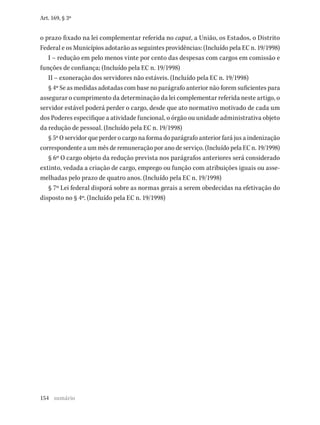 154
Art. 169, § 3º
o prazo fixado na lei complementar referida no caput, a União, os Estados, o Distrito
Federal e os Municípios adotarão as seguintes providências: (Incluído pela EC n. 19/1998)
I – redução em pelo menos vinte por cento das despesas com cargos em comissão e
funções de confiança; (Incluído pela EC n. 19/1998)
II – exoneração dos servidores não estáveis. (Incluído pela EC n. 19/1998)
§ 4º Se as medidas adotadas com base no parágrafo anterior não forem suficientes para
assegurar o cumprimento da determinação da lei complementar referida neste artigo, o
servidor estável poderá perder o cargo, desde que ato normativo motivado de cada um
dos Poderes especifique a atividade funcional, o órgão ou unidade administrativa objeto
da redução de pessoal. (Incluído pela EC n. 19/1998)
§ 5º O servidor que perder o cargo na forma do parágrafo anterior fará jus a indenização
correspondente a um mês de remuneração por ano de serviço. (Incluído pela EC n. 19/1998)
§ 6º O cargo objeto da redução prevista nos parágrafos anteriores será considerado
extinto, vedada a criação de cargo, emprego ou função com atribuições iguais ou asse-
melhadas pelo prazo de quatro anos. (Incluído pela EC n. 19/1998)
§ 7º Lei federal disporá sobre as normas gerais a serem obedecidas na efetivação do
disposto no § 4º. (Incluído pela EC n. 19/1998)
sumário
 