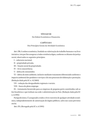 155
Art. 171, caput
TÍTULO VII
Da Ordem Econômica e Financeira
CAPÍTULO I
Dos Princípios Gerais da Atividade Econômica
Art. 170. A ordem econômica, fundada na valorização do trabalho humano e na livre
iniciativa, tem por fim assegurar a todos existência digna, conforme os ditames da justiça
social, observados os seguintes princípios:
I – soberania nacional;
II – propriedade privada;
III – função social da propriedade;
IV – livre concorrência;
V – defesa do consumidor;
VI – defesa do meio ambiente, inclusive mediante tratamento diferenciado conforme o
impacto ambiental dos produtos e serviços e de seus processos de elaboração e prestação;
(Redação dada pela EC n. 42/2003)
VII – redução das desigualdades regionais e sociais;
VIII – busca do pleno emprego;
IX – tratamento favorecido para as empresas de pequeno porte constituídas sob as
leis brasileiras e que tenham sua sede e administração no País. (Redação dada pela EC
n. 6/1995)
Parágrafo único. É assegurado a todos o livre exercício de qualquer atividade econô-
mica, independentemente de autorização de órgãos públicos, salvo nos casos previstos
em lei.
Art. 171. (Revogado pela EC n. 6/1995)
sumário
 
