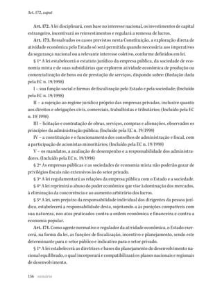 156
Art. 172, caput
Art. 172. A lei disciplinará, com base no interesse nacional, os investimentos de capital
estrangeiro, incentivará os reinvestimentos e regulará a remessa de lucros.
Art. 173. Ressalvados os casos previstos nesta Constituição, a exploração direta de
atividade econômica pelo Estado só será permitida quando necessária aos imperativos
da segurança nacional ou a relevante interesse coletivo, conforme definidos em lei.
§ 1º A lei estabelecerá o estatuto jurídico da empresa pública, da sociedade de eco-
nomia mista e de suas subsidiárias que explorem atividade econômica de produção ou
comercialização de bens ou de prestação de serviços, dispondo sobre: (Redação dada
pela EC n. 19/1998)
I – sua função social e formas de fiscalização pelo Estado e pela sociedade; (Incluído
pela EC n. 19/1998)
II – a sujeição ao regime jurídico próprio das empresas privadas, inclusive quanto
aos direitos e obrigações civis, comerciais, trabalhistas e tributários; (Incluído pela EC
n. 19/1998)
III – licitação e contratação de obras, serviços, compras e alienações, observados os
princípios da administração pública; (Incluído pela EC n. 19/1998)
IV – a constituição e o funcionamento dos conselhos de administração e fiscal, com
a participação de acionistas minoritários; (Incluído pela EC n. 19/1998)
V – os mandatos, a avaliação de desempenho e a responsabilidade dos administra-
dores. (Incluído pela EC n. 19/1998)
§ 2º As empresas públicas e as sociedades de economia mista não poderão gozar de
privilégios fiscais não extensivos às do setor privado.
§ 3º A lei regulamentará as relações da empresa pública com o Estado e a sociedade.
§ 4º A lei reprimirá o abuso do poder econômico que vise à dominação dos mercados,
à eliminação da concorrência e ao aumento arbitrário dos lucros.
§ 5º A lei, sem prejuízo da responsabilidade individual dos dirigentes da pessoa jurí-
dica, estabelecerá a responsabilidade desta, sujeitando-a às punições compatíveis com
sua natureza, nos atos praticados contra a ordem econômica e financeira e contra a
economia popular.
Art. 174. Como agente normativo e regulador da atividade econômica, o Estado exer-
cerá, na forma da lei, as funções de fiscalização, incentivo e planejamento, sendo este
determinante para o setor público e indicativo para o setor privado.
§ 1º A lei estabelecerá as diretrizes e bases do planejamento do desenvolvimento na-
cional equilibrado, o qual incorporará e compatibilizará os planos nacionais e regionais
de desenvolvimento.
sumário
 