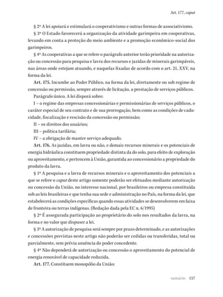 157
Art. 177, caput
§ 2º A lei apoiará e estimulará o cooperativismo e outras formas de associativismo.
§ 3º O Estado favorecerá a organização da atividade garimpeira em cooperativas,
levando em conta a proteção do meio ambiente e a promoção econômico-social dos
garimpeiros.
§ 4º As cooperativas a que se refere o parágrafo anterior terão prioridade na autoriza-
ção ou concessão para pesquisa e lavra dos recursos e jazidas de minerais garimpáveis,
nas áreas onde estejam atuando, e naquelas fixadas de acordo com o art. 21, XXV, na
forma da lei.
Art. 175. Incumbe ao Poder Público, na forma da lei, diretamente ou sob regime de
concessão ou permissão, sempre através de licitação, a prestação de serviços públicos.
Parágrafo único. A lei disporá sobre:
I – o regime das empresas concessionárias e permissionárias de serviços públicos, o
caráter especial de seu contrato e de sua prorrogação, bem como as condições de cadu-
cidade, fiscalização e rescisão da concessão ou permissão;
II – os direitos dos usuários;
III – política tarifária;
IV – a obrigação de manter serviço adequado.
Art. 176. As jazidas, em lavra ou não, e demais recursos minerais e os potenciais de
energia hidráulica constituem propriedade distinta da do solo, para efeito de exploração
ou aproveitamento, e pertencem à União, garantida ao concessionário a propriedade do
produto da lavra.
§ 1º A pesquisa e a lavra de recursos minerais e o aproveitamento dos potenciais a
que se refere o caput deste artigo somente poderão ser efetuados mediante autorização
ou concessão da União, no interesse nacional, por brasileiros ou empresa constituída
sob as leis brasileiras e que tenha sua sede e administração no País, na forma da lei, que
estabelecerá as condições específicas quando essas atividades se desenvolverem em faixa
de fronteira ou terras indígenas. (Redação dada pela EC n. 6/1995)
§ 2º É assegurada participação ao proprietário do solo nos resultados da lavra, na
forma e no valor que dispuser a lei.
§ 3º A autorização de pesquisa será sempre por prazo determinado, e as autorizações
e concessões previstas neste artigo não poderão ser cedidas ou transferidas, total ou
parcialmente, sem prévia anuência do poder concedente.
§ 4º Não dependerá de autorização ou concessão o aproveitamento do potencial de
energia renovável de capacidade reduzida.
Art. 177. Constituem monopólio da União:
sumário
 