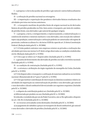 158
Art. 177, I
I – a pesquisa e a lavra das jazidas de petróleo e gás natural e outros hidrocarbonetos
fluidos;
II – a refinação do petróleo nacional ou estrangeiro;
III – a importação e exportação dos produtos e derivados básicos resultantes das
atividades previstas nos incisos anteriores;
IV – o transporte marítimo do petróleo bruto de origem nacional ou de derivados
básicos de petróleo produzidos no País, bem assim o transporte, por meio de conduto,
de petróleo bruto, seus derivados e gás natural de qualquer origem;
V – a pesquisa, a lavra, o enriquecimento, o reprocessamento, a industrialização e o
comércio de minérios e minerais nucleares e seus derivados, com exceção dos radioisó-
topos cuja produção, comercialização e utilização poderão ser autorizadas sob regime de
permissão, conforme as alíneas b e c do inciso XXIII do caput do art. 21 desta Constituição
Federal. (Redação dada pela EC n. 49/2006)
§ 1º A União poderá contratar com empresas estatais ou privadas a realização das
atividades previstas nos incisos I a IV deste artigo observadas as condições estabelecidas
em lei. (Redação dada pela EC n. 9/1995)
§ 2º A lei a que se refere o § 1º disporá sobre: (Incluído pela EC n. 9/1995)
I – a garantia do fornecimento dos derivados de petróleo em todo o território nacional;
(Incluído pela EC n. 9/1995)
II – as condições de contratação; (Incluído pela EC n. 9/1995)
III – a estrutura e atribuições do órgão regulador do monopólio da União; (Incluído
pela EC n. 9/1995)
§ 3º A lei disporá sobre o transporte e a utilização de materiais radioativos no território
nacional. (Renumerado de § 2º para 3º pela EC n. 9/1995)
§ 4º A lei que instituir contribuição de intervenção no domínio econômico relativa às
atividades de importação ou comercialização de petróleo e seus derivados, gás natural
e seus derivados e álcool combustível deverá atender aos seguintes requisitos: (Incluído
pela EC n. 33/2001)
I – a alíquota da contribuição poderá ser: (Incluído pela EC n. 33/2001)
a) diferenciada por produto ou uso; (Incluída pela EC n. 33/2001)
b) reduzida e restabelecida por ato do Poder Executivo, não se lhe aplicando o disposto
no art. 150, III, b; (Incluída pela EC n. 33/2001)
II – os recursos arrecadados serão destinados: (Incluído pela EC n. 33/2001)
a) ao pagamento de subsídios a preços ou transporte de álcool combustível, gás natural
e seus derivados e derivados de petróleo; (Incluída pela EC n. 33/2001)
sumário
 