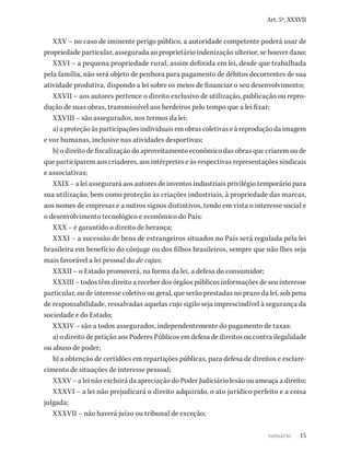 15
Art. 5º, XXXVII
XXV – no caso de iminente perigo público, a autoridade competente poderá usar de
propriedade particular, assegurada ao proprietário indenização ulterior, se houver dano;
XXVI – a pequena propriedade rural, assim definida em lei, desde que trabalhada
pela família, não será objeto de penhora para pagamento de débitos decorrentes de sua
atividade produtiva, dispondo a lei sobre os meios de financiar o seu desenvolvimento;
XXVII – aos autores pertence o direito exclusivo de utilização, publicação ou repro-
dução de suas obras, transmissível aos herdeiros pelo tempo que a lei fixar;
XXVIII – são assegurados, nos termos da lei:
a) a proteção às participações individuais em obras coletivas e à reprodução da imagem
e voz humanas, inclusive nas atividades desportivas;
b) o direito de fiscalização do aproveitamento econômico das obras que criarem ou de
que participarem aos criadores, aos intérpretes e às respectivas representações sindicais
e associativas;
XXIX – a lei assegurará aos autores de inventos industriais privilégio temporário para
sua utilização, bem como proteção às criações industriais, à propriedade das marcas,
aos nomes de empresas e a outros signos distintivos, tendo em vista o interesse social e
o desenvolvimento tecnológico e econômico do País;
XXX – é garantido o direito de herança;
XXXI – a sucessão de bens de estrangeiros situados no País será regulada pela lei
brasileira em benefício do cônjuge ou dos filhos brasileiros, sempre que não lhes seja
mais favorável a lei pessoal do de cujus;
XXXII – o Estado promoverá, na forma da lei, a defesa do consumidor;
XXXIII – todos têm direito a receber dos órgãos públicos informações de seu interesse
particular, ou de interesse coletivo ou geral, que serão prestadas no prazo da lei, sob pena
de responsabilidade, ressalvadas aquelas cujo sigilo seja imprescindível à segurança da
sociedade e do Estado;
XXXIV – são a todos assegurados, independentemente do pagamento de taxas:
a) o direito de petição aos Poderes Públicos em defesa de direitos ou contra ilegalidade
ou abuso de poder;
b) a obtenção de certidões em repartições públicas, para defesa de direitos e esclare-
cimento de situações de interesse pessoal;
XXXV – a lei não excluirá da apreciação do Poder Judiciário lesão ou ameaça a direito;
XXXVI – a lei não prejudicará o direito adquirido, o ato jurídico perfeito e a coisa
julgada;
XXXVII – não haverá juízo ou tribunal de exceção;
sumário
 