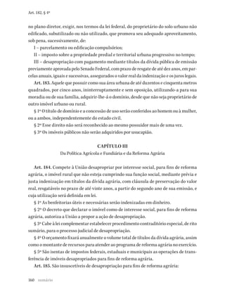 160
Art. 182, § 4º
no plano diretor, exigir, nos termos da lei federal, do proprietário do solo urbano não
edificado, subutilizado ou não utilizado, que promova seu adequado aproveitamento,
sob pena, sucessivamente, de:
I – parcelamento ou edificação compulsórios;
II – imposto sobre a propriedade predial e territorial urbana progressivo no tempo;
III – desapropriação com pagamento mediante títulos da dívida pública de emissão
previamente aprovada pelo Senado Federal, com prazo de resgate de até dez anos, em par-
celas anuais, iguais e sucessivas, assegurados o valor real da indenização e os juros legais.
Art. 183. Aquele que possuir como sua área urbana de até duzentos e cinquenta metros
quadrados, por cinco anos, ininterruptamente e sem oposição, utilizando-a para sua
moradia ou de sua família, adquirir-lhe-á o domínio, desde que não seja proprietário de
outro imóvel urbano ou rural.
§ 1º O título de domínio e a concessão de uso serão conferidos ao homem ou à mulher,
ou a ambos, independentemente do estado civil.
§ 2º Esse direito não será reconhecido ao mesmo possuidor mais de uma vez.
§ 3º Os imóveis públicos não serão adquiridos por usucapião.
CAPÍTULO III
Da Política Agrícola e Fundiária e da Reforma Agrária
Art. 184. Compete à União desapropriar por interesse social, para fins de reforma
agrária, o imóvel rural que não esteja cumprindo sua função social, mediante prévia e
justa indenização em títulos da dívida agrária, com cláusula de preservação do valor
real, resgatáveis no prazo de até vinte anos, a partir do segundo ano de sua emissão, e
cuja utilização será definida em lei.
§ 1º As benfeitorias úteis e necessárias serão indenizadas em dinheiro.
§ 2º O decreto que declarar o imóvel como de interesse social, para fins de reforma
agrária, autoriza a União a propor a ação de desapropriação.
§ 3º Cabe à lei complementar estabelecer procedimento contraditório especial, de rito
sumário, para o processo judicial de desapropriação.
§ 4º O orçamento fixará anualmente o volume total de títulos da dívida agrária, assim
como o montante de recursos para atender ao programa de reforma agrária no exercício.
§ 5º São isentas de impostos federais, estaduais e municipais as operações de trans-
ferência de imóveis desapropriados para fins de reforma agrária.
Art. 185. São insuscetíveis de desapropriação para fins de reforma agrária:
sumário
 