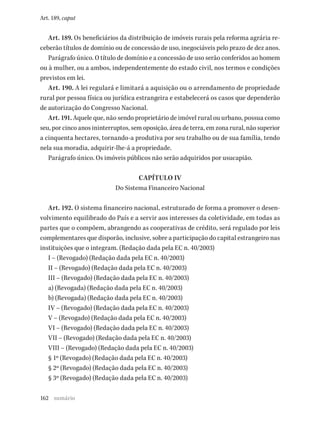 162
Art. 189, caput
Art. 189. Os beneficiários da distribuição de imóveis rurais pela reforma agrária re-
ceberão títulos de domínio ou de concessão de uso, inegociáveis pelo prazo de dez anos.
Parágrafo único. O título de domínio e a concessão de uso serão conferidos ao homem
ou à mulher, ou a ambos, independentemente do estado civil, nos termos e condições
previstos em lei.
Art. 190. A lei regulará e limitará a aquisição ou o arrendamento de propriedade
rural por pessoa física ou jurídica estrangeira e estabelecerá os casos que dependerão
de autorização do Congresso Nacional.
Art. 191. Aquele que, não sendo proprietário de imóvel rural ou urbano, possua como
seu, por cinco anos ininterruptos, sem oposição, área de terra, em zona rural, não superior
a cinquenta hectares, tornando-a produtiva por seu trabalho ou de sua família, tendo
nela sua moradia, adquirir-lhe-á a propriedade.
Parágrafo único. Os imóveis públicos não serão adquiridos por usucapião.
CAPÍTULO IV
Do Sistema Financeiro Nacional
Art. 192. O sistema financeiro nacional, estruturado de forma a promover o desen-
volvimento equilibrado do País e a servir aos interesses da coletividade, em todas as
partes que o compõem, abrangendo as cooperativas de crédito, será regulado por leis
complementares que disporão, inclusive, sobre a participação do capital estrangeiro nas
instituições que o integram. (Redação dada pela EC n. 40/2003)
I – (Revogado) (Redação dada pela EC n. 40/2003)
II – (Revogado) (Redação dada pela EC n. 40/2003)
III – (Revogado) (Redação dada pela EC n. 40/2003)
a) (Revogada) (Redação dada pela EC n. 40/2003)
b) (Revogada) (Redação dada pela EC n. 40/2003)
IV – (Revogado) (Redação dada pela EC n. 40/2003)
V – (Revogado) (Redação dada pela EC n. 40/2003)
VI – (Revogado) (Redação dada pela EC n. 40/2003)
VII – (Revogado) (Redação dada pela EC n. 40/2003)
VIII – (Revogado) (Redação dada pela EC n. 40/2003)
§ 1º (Revogado) (Redação dada pela EC n. 40/2003)
§ 2º (Revogado) (Redação dada pela EC n. 40/2003)
§ 3º (Revogado) (Redação dada pela EC n. 40/2003)
sumário
 