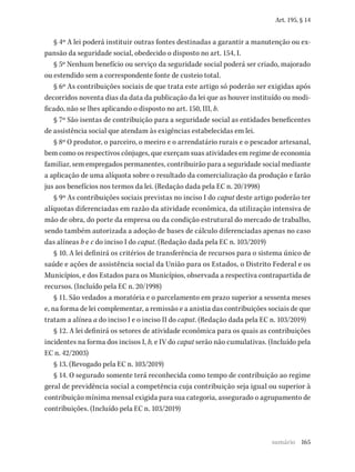 165
Art. 195, § 14
§ 4º A lei poderá instituir outras fontes destinadas a garantir a manutenção ou ex-
pansão da seguridade social, obedecido o disposto no art. 154, I.
§ 5º Nenhum benefício ou serviço da seguridade social poderá ser criado, majorado
ou estendido sem a correspondente fonte de custeio total.
§ 6º As contribuições sociais de que trata este artigo só poderão ser exigidas após
decorridos noventa dias da data da publicação da lei que as houver instituído ou modi-
ficado, não se lhes aplicando o disposto no art. 150, III, b.
§ 7º São isentas de contribuição para a seguridade social as entidades beneficentes
de assistência social que atendam às exigências estabelecidas em lei.
§ 8º O produtor, o parceiro, o meeiro e o arrendatário rurais e o pescador artesanal,
bem como os respectivos cônjuges, que exerçam suas atividades em regime de economia
familiar, sem empregados permanentes, contribuirão para a seguridade social mediante
a aplicação de uma alíquota sobre o resultado da comercialização da produção e farão
jus aos benefícios nos termos da lei. (Redação dada pela EC n. 20/1998)
§ 9º As contribuições sociais previstas no inciso I do caput deste artigo poderão ter
alíquotas diferenciadas em razão da atividade econômica, da utilização intensiva de
mão de obra, do porte da empresa ou da condição estrutural do mercado de trabalho,
sendo também autorizada a adoção de bases de cálculo diferenciadas apenas no caso
das alíneas b e c do inciso I do caput. (Redação dada pela EC n. 103/2019)
§ 10. A lei definirá os critérios de transferência de recursos para o sistema único de
saúde e ações de assistência social da União para os Estados, o Distrito Federal e os
Municípios, e dos Estados para os Municípios, observada a respectiva contrapartida de
recursos. (Incluído pela EC n. 20/1998)
§ 11. São vedados a moratória e o parcelamento em prazo superior a sessenta meses
e, na forma de lei complementar, a remissão e a anistia das contribuições sociais de que
tratam a alínea a do inciso I e o inciso II do caput. (Redação dada pela EC n. 103/2019)
§ 12. A lei definirá os setores de atividade econômica para os quais as contribuições
incidentes na forma dos incisos I, b, e IV do caput serão não cumulativas. (Incluído pela
EC n. 42/2003)
§ 13. (Revogado pela EC n. 103/2019)
§ 14. O segurado somente terá reconhecida como tempo de contribuição ao regime
geral de previdência social a competência cuja contribuição seja igual ou superior à
contribuição mínima mensal exigida para sua categoria, assegurado o agrupamento de
contribuições. (Incluído pela EC n. 103/2019)
sumário
 