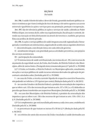 166
Art. 196, caput
SEÇÃO II
Da Saúde
Art. 196. A saúde é direito de todos e dever do Estado, garantido mediante políticas so-
ciais e econômicas que visem à redução do risco de doença e de outros agravos e ao acesso
universal e igualitário às ações e serviços para sua promoção, proteção e recuperação.
Art. 197. São de relevância pública as ações e serviços de saúde, cabendo ao Poder
Público dispor, nos termos da lei, sobre sua regulamentação, fiscalização e controle, de-
vendo sua execução ser feita diretamente ou através de terceiros e, também, por pessoa
física ou jurídica de direito privado.
Art.198.Asaçõeseserviçospúblicosdesaúdeintegramumarederegionalizadaehierar-
quizadaeconstituemumsistemaúnico,organizadodeacordocomasseguintesdiretrizes:
I – descentralização, com direção única em cada esfera de governo;
II – atendimento integral, com prioridade para as atividades preventivas, sem prejuízo
dos serviços assistenciais;
III – participação da comunidade.
§ 1º O sistema único de saúde será financiado, nos termos do art. 195, com recursos do
orçamento da seguridade social, da União, dos Estados, do Distrito Federal e dos Muni-
cípios, além de outras fontes. (Parágrafo único renumerado para § 1º pela EC n. 29/2000)
§ 2º A União, os Estados, o Distrito Federal e os Municípios aplicarão, anualmente,
em ações e serviços públicos de saúde recursos mínimos derivados da aplicação de per-
centuais calculados sobre: (Incluído pela EC n. 29/2000)
I – no caso da União, a receita corrente líquida do respectivo exercício financeiro,
não podendo ser inferior a 15% (quinze por cento); (Redação dada pela EC n. 86/2015)
II – no caso dos Estados e do Distrito Federal, o produto da arrecadação dos impostos a
que se refere o art. 155 e dos recursos de que tratam os arts. 157 e 159, I, a, e II, deduzidas as
parcelas que forem transferidas aos respectivos Municípios; (Incluído pela EC n. 29/2000)
III – no caso dos Municípios e do Distrito Federal, o produto da arrecadação dos
impostos a que se refere o art. 156 e dos recursos de que tratam os arts. 158 e 159, I, b, e
§ 3º. (Incluído pela EC n. 29/2000)
§ 3º Lei complementar, que será reavaliada pelo menos a cada cinco anos, estabelecerá:
(Incluído pela EC n. 29/2000)
I – os percentuais de que tratam os incisos II e III do § 2º; (Redação dada pela EC
n. 86/2015)
II – os critérios de rateio dos recursos da União vinculados à saúde destinados aos
sumário
 
