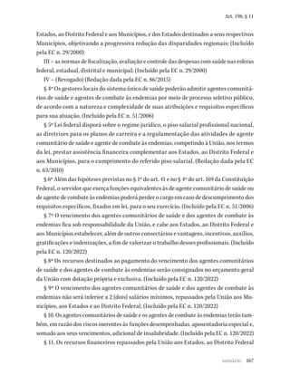 167
Art. 198, § 11
Estados, ao Distrito Federal e aos Municípios, e dos Estados destinados a seus respectivos
Municípios, objetivando a progressiva redução das disparidades regionais; (Incluído
pela EC n. 29/2000)
III – as normas de fiscalização, avaliação e controle das despesas com saúde nas esferas
federal, estadual, distrital e municipal; (Incluído pela EC n. 29/2000)
IV – (Revogado) (Redação dada pela EC n. 86/2015)
§ 4º Os gestores locais do sistema único de saúde poderão admitir agentes comunitá-
rios de saúde e agentes de combate às endemias por meio de processo seletivo público,
de acordo com a natureza e complexidade de suas atribuições e requisitos específicos
para sua atuação. (Incluído pela EC n. 51/2006)
§ 5º Lei federal disporá sobre o regime jurídico, o piso salarial profissional nacional,
as diretrizes para os planos de carreira e a regulamentação das atividades de agente
comunitário de saúde e agente de combate às endemias, competindo à União, nos termos
da lei, prestar assistência financeira complementar aos Estados, ao Distrito Federal e
aos Municípios, para o cumprimento do referido piso salarial. (Redação dada pela EC
n. 63/2010)
§ 6º Além das hipóteses previstas no § 1º do art. 41 e no § 4º do art. 169 da Constituição
Federal, o servidor que exerça funções equivalentes às de agente comunitário de saúde ou
de agente de combate às endemias poderá perder o cargo em caso de descumprimento dos
requisitos específicos, fixados em lei, para o seu exercício. (Incluído pela EC n. 51/2006)
§ 7º O vencimento dos agentes comunitários de saúde e dos agentes de combate às
endemias fica sob responsabilidade da União, e cabe aos Estados, ao Distrito Federal e
aos Municípios estabelecer, além de outros consectários e vantagens, incentivos, auxílios,
gratificações e indenizações, a fim de valorizar o trabalho desses profissionais. (Incluído
pela EC n. 120/2022)
§ 8º Os recursos destinados ao pagamento do vencimento dos agentes comunitários
de saúde e dos agentes de combate às endemias serão consignados no orçamento geral
da União com dotação própria e exclusiva. (Incluído pela EC n. 120/2022)
§ 9º O vencimento dos agentes comunitários de saúde e dos agentes de combate às
endemias não será inferior a 2 (dois) salários mínimos, repassados pela União aos Mu-
nicípios, aos Estados e ao Distrito Federal. (Incluído pela EC n. 120/2022)
§ 10. Os agentes comunitários de saúde e os agentes de combate às endemias terão tam-
bém, em razão dos riscos inerentes às funções desempenhadas, aposentadoria especial e,
somado aos seus vencimentos, adicional de insalubridade. (Incluído pela EC n. 120/2022)
§ 11. Os recursos financeiros repassados pela União aos Estados, ao Distrito Federal
sumário
 