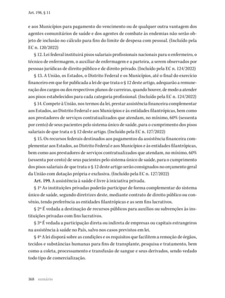 168
Art. 198, § 11
e aos Municípios para pagamento do vencimento ou de qualquer outra vantagem dos
agentes comunitários de saúde e dos agentes de combate às endemias não serão ob-
jeto de inclusão no cálculo para fins do limite de despesa com pessoal. (Incluído pela
EC n. 120/2022)
§ 12. Lei federal instituirá pisos salariais profissionais nacionais para o enfermeiro, o
técnico de enfermagem, o auxiliar de enfermagem e a parteira, a serem observados por
pessoas jurídicas de direito público e de direito privado. (Incluído pela EC n. 124/2022)
§ 13. A União, os Estados, o Distrito Federal e os Municípios, até o final do exercício
financeiro em que for publicada a lei de que trata o § 12 deste artigo, adequarão a remune-
ração dos cargos ou dos respectivos planos de carreiras, quando houver, de modo a atender
aos pisos estabelecidos para cada categoria profissional. (Incluído pela EC n. 124/2022)
§ 14. Compete à União, nos termos da lei, prestar assistência financeira complementar
aos Estados, ao Distrito Federal e aos Municípios e às entidades filantrópicas, bem como
aos prestadores de serviços contratualizados que atendam, no mínimo, 60% (sessenta
por cento) de seus pacientes pelo sistema único de saúde, para o cumprimento dos pisos
salariais de que trata o § 12 deste artigo. (Incluído pela EC n. 127/2022)
§ 15. Os recursos federais destinados aos pagamentos da assistência financeira com-
plementar aos Estados, ao Distrito Federal e aos Municípios e às entidades filantrópicas,
bem como aos prestadores de serviços contratualizados que atendam, no mínimo, 60%
(sessenta por cento) de seus pacientes pelo sistema único de saúde, para o cumprimento
dos pisos salariais de que trata o § 12 deste artigo serão consignados no orçamento geral
da União com dotação própria e exclusiva. (Incluído pela EC n. 127/2022)
Art. 199. A assistência à saúde é livre à iniciativa privada.
§ 1º As instituições privadas poderão participar de forma complementar do sistema
único de saúde, segundo diretrizes deste, mediante contrato de direito público ou con-
vênio, tendo preferência as entidades filantrópicas e as sem fins lucrativos.
§ 2º É vedada a destinação de recursos públicos para auxílios ou subvenções às ins-
tituições privadas com fins lucrativos.
§ 3º É vedada a participação direta ou indireta de empresas ou capitais estrangeiros
na assistência à saúde no País, salvo nos casos previstos em lei.
§ 4º A lei disporá sobre as condições e os requisitos que facilitem a remoção de órgãos,
tecidos e substâncias humanas para fins de transplante, pesquisa e tratamento, bem
como a coleta, processamento e transfusão de sangue e seus derivados, sendo vedado
todo tipo de comercialização.
sumário
 