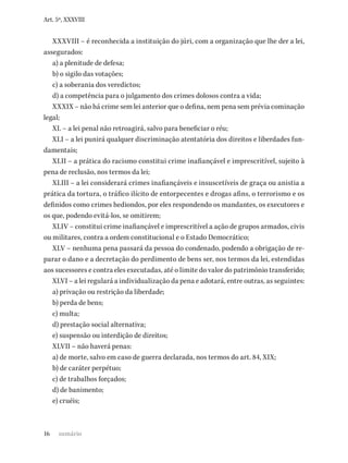 16
Art. 5º, XXXVIII
XXXVIII – é reconhecida a instituição do júri, com a organização que lhe der a lei,
assegurados:
a) a plenitude de defesa;
b) o sigilo das votações;
c) a soberania dos veredictos;
d) a competência para o julgamento dos crimes dolosos contra a vida;
XXXIX – não há crime sem lei anterior que o defina, nem pena sem prévia cominação
legal;
XL – a lei penal não retroagirá, salvo para beneficiar o réu;
XLI – a lei punirá qualquer discriminação atentatória dos direitos e liberdades fun-
damentais;
XLII – a prática do racismo constitui crime inafiançável e imprescritível, sujeito à
pena de reclusão, nos termos da lei;
XLIII – a lei considerará crimes inafiançáveis e insuscetíveis de graça ou anistia a
prática da tortura, o tráfico ilícito de entorpecentes e drogas afins, o terrorismo e os
definidos como crimes hediondos, por eles respondendo os mandantes, os executores e
os que, podendo evitá-los, se omitirem;
XLIV – constitui crime inafiançável e imprescritível a ação de grupos armados, civis
ou militares, contra a ordem constitucional e o Estado Democrático;
XLV – nenhuma pena passará da pessoa do condenado, podendo a obrigação de re-
parar o dano e a decretação do perdimento de bens ser, nos termos da lei, estendidas
aos sucessores e contra eles executadas, até o limite do valor do patrimônio transferido;
XLVI – a lei regulará a individualização da pena e adotará, entre outras, as seguintes:
a) privação ou restrição da liberdade;
b) perda de bens;
c) multa;
d) prestação social alternativa;
e) suspensão ou interdição de direitos;
XLVII – não haverá penas:
a) de morte, salvo em caso de guerra declarada, nos termos do art. 84, XIX;
b) de caráter perpétuo;
c) de trabalhos forçados;
d) de banimento;
e) cruéis;
sumário
 