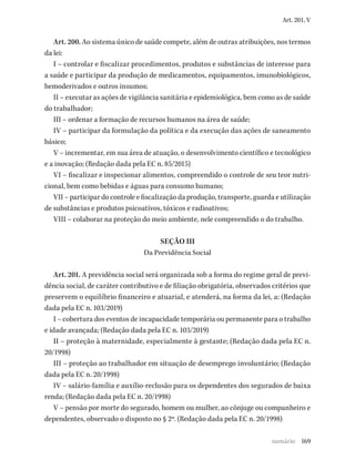 169
Art. 201, V
Art. 200. Ao sistema único de saúde compete, além de outras atribuições, nos termos
da lei:
I – controlar e fiscalizar procedimentos, produtos e substâncias de interesse para
a saúde e participar da produção de medicamentos, equipamentos, imunobiológicos,
hemoderivados e outros insumos;
II – executar as ações de vigilância sanitária e epidemiológica, bem como as de saúde
do trabalhador;
III – ordenar a formação de recursos humanos na área de saúde;
IV – participar da formulação da política e da execução das ações de saneamento
básico;
V – incrementar, em sua área de atuação, o desenvolvimento científico e tecnológico
e a inovação; (Redação dada pela EC n. 85/2015)
VI – fiscalizar e inspecionar alimentos, compreendido o controle de seu teor nutri-
cional, bem como bebidas e águas para consumo humano;
VII – participar do controle e fiscalização da produção, transporte, guarda e utilização
de substâncias e produtos psicoativos, tóxicos e radioativos;
VIII – colaborar na proteção do meio ambiente, nele compreendido o do trabalho.
SEÇÃO III
Da Previdência Social
Art. 201. A previdência social será organizada sob a forma do regime geral de previ-
dência social, de caráter contributivo e de filiação obrigatória, observados critérios que
preservem o equilíbrio financeiro e atuarial, e atenderá, na forma da lei, a: (Redação
dada pela EC n. 103/2019)
I – cobertura dos eventos de incapacidade temporária ou permanente para o trabalho
e idade avançada; (Redação dada pela EC n. 103/2019)
II – proteção à maternidade, especialmente à gestante; (Redação dada pela EC n.
20/1998)
III – proteção ao trabalhador em situação de desemprego involuntário; (Redação
dada pela EC n. 20/1998)
IV – salário-família e auxílio-reclusão para os dependentes dos segurados de baixa
renda; (Redação dada pela EC n. 20/1998)
V – pensão por morte do segurado, homem ou mulher, ao cônjuge ou companheiro e
dependentes, observado o disposto no § 2º. (Redação dada pela EC n. 20/1998)
sumário
 
