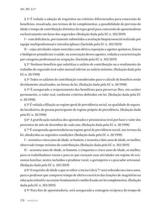 170
Art. 201, § 1º
§ 1º É vedada a adoção de requisitos ou critérios diferenciados para concessão de
benefícios, ressalvada, nos termos de lei complementar, a possibilidade de previsão de
idade e tempo de contribuição distintos da regra geral para concessão de aposentadoria
exclusivamente em favor dos segurados: (Redação dada pela EC n. 103/2019)
I – com deficiência, previamente submetidos a avaliação biopsicossocial realizada por
equipe multiprofissional e interdisciplinar; (Incluído pela EC n. 103/2019)
II – cujas atividades sejam exercidas com efetiva exposição a agentes químicos, físicos
e biológicos prejudiciais à saúde, ou associação desses agentes, vedada a caracterização
por categoria profissional ou ocupação. (Incluído pela EC n. 103/2019)
§ 2º Nenhum benefício que substitua o salário de contribuição ou o rendimento do
trabalho do segurado terá valor mensal inferior ao salário mínimo. (Redação dada pela
EC n. 20/1998)
§ 3º Todos os salários de contribuição considerados para o cálculo de benefício serão
devidamente atualizados, na forma da lei. (Redação dada pela EC n. 20/1998)
§ 4º É assegurado o reajustamento dos benefícios para preservar-lhes, em caráter
permanente, o valor real, conforme critérios definidos em lei. (Redação dada pela EC
n. 20/1998)
§ 5º É vedada a filiação ao regime geral de previdência social, na qualidade de segura-
do facultativo, de pessoa participante de regime próprio de previdência. (Redação dada
pela EC n. 20/1998)
§ 6º A gratificação natalina dos aposentados e pensionistas terá por base o valor dos
proventos do mês de dezembro de cada ano. (Redação dada pela EC n. 20/1998)
§ 7º É assegurada aposentadoria no regime geral de previdência social, nos termos da
lei, obedecidas as seguintes condições: (Redação dada pela EC n. 20/1998)
I – sessenta e cinco anos de idade, se homem, e sessenta e dois anos de idade, se mulher,
observado tempo mínimo de contribuição; (Redação dada pela EC n. 103/2019)
II – sessenta anos de idade, se homem, e cinquenta e cinco anos de idade, se mulher,
para os trabalhadores rurais e para os que exerçam suas atividades em regime de eco-
nomia familiar, nestes incluídos o produtor rural, o garimpeiro e o pescador artesanal.
(Redação dada pela EC n. 103/2019)
§ 8º O requisito de idade a que se refere o inciso I do § 7º será reduzido em cinco anos,
para o professor que comprove tempo de efetivo exercício das funções de magistério na
educação infantil e no ensino fundamental e médio fixado em lei complementar. (Redação
dada pela EC n. 103/2019)
§ 9º Para fins de aposentadoria, será assegurada a contagem recíproca do tempo de
sumário
 
