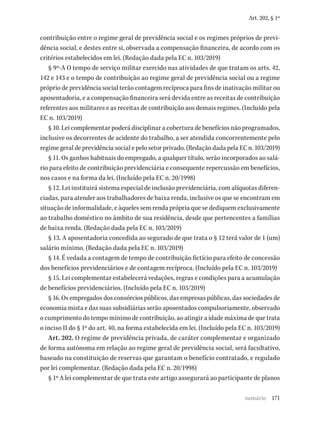 171
Art. 202, § 1º
contribuição entre o regime geral de previdência social e os regimes próprios de previ-
dência social, e destes entre si, observada a compensação financeira, de acordo com os
critérios estabelecidos em lei. (Redação dada pela EC n. 103/2019)
§ 9º-A O tempo de serviço militar exercido nas atividades de que tratam os arts. 42,
142 e 143 e o tempo de contribuição ao regime geral de previdência social ou a regime
próprio de previdência social terão contagem recíproca para fins de inativação militar ou
aposentadoria, e a compensação financeira será devida entre as receitas de contribuição
referentes aos militares e as receitas de contribuição aos demais regimes. (Incluído pela
EC n. 103/2019)
§ 10. Lei complementar poderá disciplinar a cobertura de benefícios não programados,
inclusive os decorrentes de acidente do trabalho, a ser atendida concorrentemente pelo
regime geral de previdência social e pelo setor privado. (Redação dada pela EC n. 103/2019)
§ 11. Os ganhos habituais do empregado, a qualquer título, serão incorporados ao salá-
rio para efeito de contribuição previdenciária e consequente repercussão em benefícios,
nos casos e na forma da lei. (Incluído pela EC n. 20/1998)
§ 12. Lei instituirá sistema especial de inclusão previdenciária, com alíquotas diferen-
ciadas, para atender aos trabalhadores de baixa renda, inclusive os que se encontram em
situação de informalidade, e àqueles sem renda própria que se dediquem exclusivamente
ao trabalho doméstico no âmbito de sua residência, desde que pertencentes a famílias
de baixa renda. (Redação dada pela EC n. 103/2019)
§ 13. A aposentadoria concedida ao segurado de que trata o § 12 terá valor de 1 (um)
salário mínimo. (Redação dada pela EC n. 103/2019)
§ 14. É vedada a contagem de tempo de contribuição fictício para efeito de concessão
dos benefícios previdenciários e de contagem recíproca. (Incluído pela EC n. 103/2019)
§ 15. Lei complementar estabelecerá vedações, regras e condições para a acumulação
de benefícios previdenciários. (Incluído pela EC n. 103/2019)
§ 16. Os empregados dos consórcios públicos, das empresas públicas, das sociedades de
economia mista e das suas subsidiárias serão aposentados compulsoriamente, observado
o cumprimento do tempo mínimo de contribuição, ao atingir a idade máxima de que trata
o inciso II do § 1º do art. 40, na forma estabelecida em lei. (Incluído pela EC n. 103/2019)
Art. 202. O regime de previdência privada, de caráter complementar e organizado
de forma autônoma em relação ao regime geral de previdência social, será facultativo,
baseado na constituição de reservas que garantam o benefício contratado, e regulado
por lei complementar. (Redação dada pela EC n. 20/1998)
§ 1º A lei complementar de que trata este artigo assegurará ao participante de planos
sumário
 