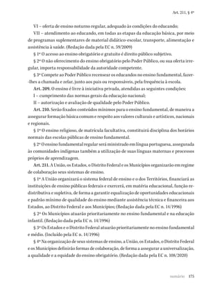 175
Art. 211, § 4º
VI – oferta de ensino noturno regular, adequado às condições do educando;
VII – atendimento ao educando, em todas as etapas da educação básica, por meio
de programas suplementares de material didático-escolar, transporte, alimentação e
assistência à saúde. (Redação dada pela EC n. 59/2009)
§ 1º O acesso ao ensino obrigatório e gratuito é direito público subjetivo.
§ 2º O não oferecimento do ensino obrigatório pelo Poder Público, ou sua oferta irre-
gular, importa responsabilidade da autoridade competente.
§ 3º Compete ao Poder Público recensear os educandos no ensino fundamental, fazer-
-lhes a chamada e zelar, junto aos pais ou responsáveis, pela frequência à escola.
Art. 209. O ensino é livre à iniciativa privada, atendidas as seguintes condições:
I – cumprimento das normas gerais da educação nacional;
II – autorização e avaliação de qualidade pelo Poder Público.
Art. 210. Serão fixados conteúdos mínimos para o ensino fundamental, de maneira a
assegurar formação básica comum e respeito aos valores culturais e artísticos, nacionais
e regionais.
§ 1º O ensino religioso, de matrícula facultativa, constituirá disciplina dos horários
normais das escolas públicas de ensino fundamental.
§ 2º O ensino fundamental regular será ministrado em língua portuguesa, assegurada
às comunidades indígenas também a utilização de suas línguas maternas e processos
próprios de aprendizagem.
Art. 211. A União, os Estados, o Distrito Federal e os Municípios organizarão em regime
de colaboração seus sistemas de ensino.
§ 1º A União organizará o sistema federal de ensino e o dos Territórios, financiará as
instituições de ensino públicas federais e exercerá, em matéria educacional, função re-
distributiva e supletiva, de forma a garantir equalização de oportunidades educacionais
e padrão mínimo de qualidade do ensino mediante assistência técnica e financeira aos
Estados, ao Distrito Federal e aos Municípios; (Redação dada pela EC n. 14/1996)
§ 2º Os Municípios atuarão prioritariamente no ensino fundamental e na educação
infantil. (Redação dada pela EC n. 14/1996)
§ 3º Os Estados e o Distrito Federal atuarão prioritariamente no ensino fundamental
e médio. (Incluído pela EC n. 14/1996)
§ 4º Na organização de seus sistemas de ensino, a União, os Estados, o Distrito Federal
e os Municípios definirão formas de colaboração, de forma a assegurar a universalização,
a qualidade e a equidade do ensino obrigatório. (Redação dada pela EC n. 108/2020)
sumário
 