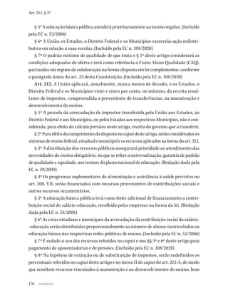 176
Art. 211, § 5º
§ 5º A educação básica pública atenderá prioritariamente ao ensino regular. (Incluído
pela EC n. 53/2006)
§ 6º A União, os Estados, o Distrito Federal e os Municípios exercerão ação redistri-
butiva em relação a suas escolas. (Incluído pela EC n. 108/2020)
§ 7º O padrão mínimo de qualidade de que trata o § 1º deste artigo considerará as
condições adequadas de oferta e terá como referência o Custo Aluno Qualidade (CAQ),
pactuados em regime de colaboração na forma disposta em lei complementar, conforme
o parágrafo único do art. 23 desta Constituição. (Incluído pela EC n. 108/2020)
Art. 212. A União aplicará, anualmente, nunca menos de dezoito, e os Estados, o
Distrito Federal e os Municípios vinte e cinco por cento, no mínimo, da receita resul-
tante de impostos, compreendida a proveniente de transferências, na manutenção e
desenvolvimento do ensino.
§ 1º A parcela da arrecadação de impostos transferida pela União aos Estados, ao
Distrito Federal e aos Municípios, ou pelos Estados aos respectivos Municípios, não é con-
siderada, para efeito do cálculo previsto neste artigo, receita do governo que a transferir.
§2ºParaefeitodocumprimentododispostonocaputdesteartigo,serãoconsideradosos
sistemasdeensinofederal,estadualemunicipaleosrecursosaplicadosnaformadoart.213.
§ 3º A distribuição dos recursos públicos assegurará prioridade ao atendimento das
necessidades do ensino obrigatório, no que se refere a universalização, garantia de padrão
de qualidade e equidade, nos termos do plano nacional de educação. (Redação dada pela
EC n. 59/2009)
§ 4º Os programas suplementares de alimentação e assistência à saúde previstos no
art. 208, VII, serão financiados com recursos provenientes de contribuições sociais e
outros recursos orçamentários.
§ 5º A educação básica pública terá como fonte adicional de financiamento a contri-
buição social do salário-educação, recolhida pelas empresas na forma da lei. (Redação
dada pela EC n. 53/2006)
§ 6º As cotas estaduais e municipais da arrecadação da contribuição social do salário-
-educação serão distribuídas proporcionalmente ao número de alunos matriculados na
educação básica nas respectivas redes públicas de ensino. (Incluído pela EC n. 53/2006)
§ 7º É vedado o uso dos recursos referidos no caput e nos §§ 5º e 6º deste artigo para
pagamento de aposentadorias e de pensões. (Incluído pela EC n. 108/2020)
§ 8º Na hipótese de extinção ou de substituição de impostos, serão redefinidos os
percentuais referidos no caput deste artigo e no inciso II do caput do art. 212-A, de modo
que resultem recursos vinculados à manutenção e ao desenvolvimento do ensino, bem
sumário
 