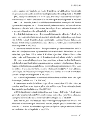 177
Art. 212-A, V, b
como os recursos subvinculados aos fundos de que trata o art. 212-A desta Constituição,
em aplicações equivalentes às anteriormente praticadas. (Incluído pela EC n. 108/2020)
§ 9º A lei disporá sobre normas de fiscalização, de avaliação e de controle das despesas
com educação nas esferas estadual, distrital e municipal. (Incluído pela EC n. 108/2020)
Art. 212-A. Os Estados, o Distrito Federal e os Municípios destinarão parte dos recursos
a que se refere o caput do art. 212 desta Constituição à manutenção e ao desenvolvimento
do ensino na educação básica e à remuneração condigna de seus profissionais, respeitadas
as seguintes disposições: (Incluído pela EC n. 108/2020)
I – a distribuição dos recursos e de responsabilidades entre o Distrito Federal, os Es-
tados e seus Municípios é assegurada mediante a instituição, no âmbito de cada Estado
e do Distrito Federal, de um Fundo de Manutenção e Desenvolvimento da Educação
Básica e de Valorização dos Profissionais da Educação (Fundeb), de natureza contábil;
(Incluído pela EC n. 108/2020)
II – os fundos referidos no inciso I do caput deste artigo serão constituídos por 20%
(vinte por cento) dos recursos a que se referem os incisos I, II e III do caput do art. 155, o
inciso II do caput do art. 157, os incisos II, III e IV do caput do art. 158 e as alíneas a e b do
inciso I e o inciso II do caput do art. 159 desta Constituição; (Incluído pela EC n. 108/2020)
III – os recursos referidos no inciso II do caput deste artigo serão distribuídos entre
cada Estado e seus Municípios, proporcionalmente ao número de alunos das diversas
etapas e modalidades da educação básica presencial matriculados nas respectivas redes,
nos âmbitos de atuação prioritária, conforme estabelecido nos §§ 2º e 3º do art. 211 desta
Constituição, observadas as ponderações referidas na alínea a do inciso X do caput e no
§ 2º deste artigo; (Incluído pela EC n. 108/2020)
IV – a União complementará os recursos dos fundos a que se refere o inciso II do caput
deste artigo; (Incluído pela EC n. 108/2020)
V – a complementação da União será equivalente a, no mínimo, 23% (vinte e três por
cento) do total de recursos a que se refere o inciso II do caput deste artigo, distribuída
da seguinte forma: (Incluído pela EC n. 108/2020)
a) 10 (dez) pontos percentuais no âmbito de cada Estado e do Distrito Federal, sempre
que o valor anual por aluno (VAAF), nos termos do inciso III do caput deste artigo, não
alcançar o mínimo definido nacionalmente; (Incluída pela EC n. 108/2020)
b) no mínimo, 10,5 (dez inteiros e cinco décimos) pontos percentuais em cada rede
pública de ensino municipal, estadual ou distrital, sempre que o valor anual total por
aluno (VAAT), referido no inciso VI do caput deste artigo, não alcançar o mínimo definido
nacionalmente; (Incluída pela EC n. 108/2020)
sumário
 