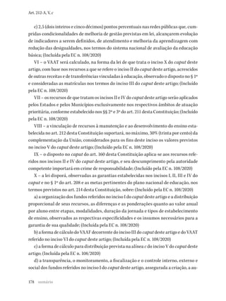 178
Art. 212-A, V, c
c) 2,5 (dois inteiros e cinco décimos) pontos percentuais nas redes públicas que, cum-
pridas condicionalidades de melhoria de gestão previstas em lei, alcançarem evolução
de indicadores a serem definidos, de atendimento e melhoria da aprendizagem com
redução das desigualdades, nos termos do sistema nacional de avaliação da educação
básica; (Incluída pela EC n. 108/2020)
VI – o VAAT será calculado, na forma da lei de que trata o inciso X do caput deste
artigo, com base nos recursos a que se refere o inciso II do caput deste artigo, acrescidos
de outras receitas e de transferências vinculadas à educação, observado o disposto no § 1º
e consideradas as matrículas nos termos do inciso III do caput deste artigo; (Incluído
pela EC n. 108/2020)
VII – os recursos de que tratam os incisos II e IV do caput deste artigo serão aplicados
pelos Estados e pelos Municípios exclusivamente nos respectivos âmbitos de atuação
prioritária, conforme estabelecido nos §§ 2º e 3º do art. 211 desta Constituição; (Incluído
pela EC n. 108/2020)
VIII – a vinculação de recursos à manutenção e ao desenvolvimento do ensino esta-
belecida no art. 212 desta Constituição suportará, no máximo, 30% (trinta por cento) da
complementação da União, considerados para os fins deste inciso os valores previstos
no inciso V do caput deste artigo; (Incluído pela EC n. 108/2020)
IX – o disposto no caput do art. 160 desta Constituição aplica-se aos recursos refe-
ridos nos incisos II e IV do caput deste artigo, e seu descumprimento pela autoridade
competente importará em crime de responsabilidade; (Incluído pela EC n. 108/2020)
X – a lei disporá, observadas as garantias estabelecidas nos incisos I, II, III e IV do
caput e no § 1º do art. 208 e as metas pertinentes do plano nacional de educação, nos
termos previstos no art. 214 desta Constituição, sobre: (Incluído pela EC n. 108/2020)
a) a organização dos fundos referidos no inciso I do caput deste artigo e a distribuição
proporcional de seus recursos, as diferenças e as ponderações quanto ao valor anual
por aluno entre etapas, modalidades, duração da jornada e tipos de estabelecimento
de ensino, observados as respectivas especificidades e os insumos necessários para a
garantia de sua qualidade; (Incluída pela EC n. 108/2020)
b) a forma de cálculo do VAAF decorrente do inciso III do caput deste artigo e do VAAT
referido no inciso VI do caput deste artigo; (Incluída pela EC n. 108/2020)
c) a forma de cálculo para distribuição prevista na alínea c do inciso V do caput deste
artigo; (Incluída pela EC n. 108/2020)
d) a transparência, o monitoramento, a fiscalização e o controle interno, externo e
social dos fundos referidos no inciso I do caput deste artigo, assegurada a criação, a au-
sumário
 
