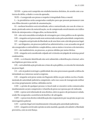 17
Art. 5º, LXVI
XLVIII – a pena será cumprida em estabelecimentos distintos, de acordo com a na-
tureza do delito, a idade e o sexo do apenado;
XLIX – é assegurado aos presos o respeito à integridade física e moral;
L – às presidiárias serão asseguradas condições para que possam permanecer com
seus filhos durante o período de amamentação;
LI – nenhum brasileiro será extraditado, salvo o naturalizado, em caso de crime co-
mum, praticado antes da naturalização, ou de comprovado envolvimento em tráfico
ilícito de entorpecentes e drogas afins, na forma da lei;
LII – não será concedida extradição de estrangeiro por crime político ou de opinião;
LIII – ninguém será processado nem sentenciado senão pela autoridade competente;
LIV – ninguém será privado da liberdade ou de seus bens sem o devido processo legal;
LV – aos litigantes, em processo judicial ou administrativo, e aos acusados em geral
são assegurados o contraditório e ampla defesa, com os meios e recursos a ela inerentes;
LVI – são inadmissíveis, no processo, as provas obtidas por meios ilícitos;
LVII – ninguém será considerado culpado até o trânsito em julgado de sentença penal
condenatória;
LVIII – o civilmente identificado não será submetido a identificação criminal, salvo
nas hipóteses previstas em lei;
LIX – será admitida ação privada nos crimes de ação pública, se esta não for intentada
no prazo legal;
LX – a lei só poderá restringir a publicidade dos atos processuais quando a defesa da
intimidade ou o interesse social o exigirem;
LXI – ninguém será preso senão em flagrante delito ou por ordem escrita e funda-
mentada de autoridade judiciária competente, salvo nos casos de transgressão militar
ou crime propriamente militar, definidos em lei;
LXII – a prisão de qualquer pessoa e o local onde se encontre serão comunicados
imediatamente ao juiz competente e à família do preso ou à pessoa por ele indicada;
LXIII – o preso será informado de seus direitos, entre os quais o de permanecer calado,
sendo-lhe assegurada a assistência da família e de advogado;
LXIV – o preso tem direito à identificação dos responsáveis por sua prisão ou por seu
interrogatório policial;
LXV – a prisão ilegal será imediatamente relaxada pela autoridade judiciária;
LXVI – ninguém será levado à prisão ou nela mantido, quando a lei admitir a liberdade
provisória, com ou sem fiança;
sumário
 