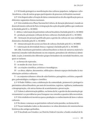 181
Art. 216, § 6º
§ 1º O Estado protegerá as manifestações das culturas populares, indígenas e afro-
-brasileiras, e das de outros grupos participantes do processo civilizatório nacional.
§ 2º A lei disporá sobre a fixação de datas comemorativas de alta significação para os
diferentes segmentos étnicos nacionais.
§ 3º A lei estabelecerá o Plano Nacional de Cultura, de duração plurianual, visando ao
desenvolvimento cultural do País e à integração das ações do poder público que conduzem
à: (Incluído pela EC n. 48/2005)
I – defesa e valorização do patrimônio cultural brasileiro; (Incluído pela EC n. 48/2005)
II – produção, promoção e difusão de bens culturais; (Incluído pela EC n. 48/2005)
III – formação de pessoal qualificado para a gestão da cultura em suas múltiplas
dimensões; (Incluído pela EC n. 48/2005)
IV – democratização do acesso aos bens de cultura; (Incluído pela EC n. 48/2005)
V – valorização da diversidade étnica e regional. (Incluído pela EC n. 48/2005)
Art. 216. Constituem patrimônio cultural brasileiro os bens de natureza material e
imaterial, tomados individualmente ou em conjunto, portadores de referência à identi-
dade, à ação, à memória dos diferentes grupos formadores da sociedade brasileira, nos
quais se incluem:
I – as formas de expressão;
II – os modos de criar, fazer e viver;
III – as criações científicas, artísticas e tecnológicas;
IV – as obras, objetos, documentos, edificações e demais espaços destinados às ma-
nifestações artístico-culturais;
V – os conjuntos urbanos e sítios de valor histórico, paisagístico, artístico, arqueoló-
gico, paleontológico, ecológico e científico.
§ 1º O Poder Público, com a colaboração da comunidade, promoverá e protegerá o
patrimônio cultural brasileiro, por meio de inventários, registros, vigilância, tombamento
e desapropriação, e de outras formas de acautelamento e preservação.
§ 2º Cabem à administração pública, na forma da lei, a gestão da documentação go-
vernamental e as providências para franquear sua consulta a quantos dela necessitem.
§ 3º A lei estabelecerá incentivos para a produção e o conhecimento de bens e valores
culturais.
§ 4º Os danos e ameaças ao patrimônio cultural serão punidos, na forma da lei.
§ 5º Ficam tombados todos os documentos e os sítios detentores de reminiscências
históricas dos antigos quilombos.
§ 6º É facultado aos Estados e ao Distrito Federal vincular a fundo estadual de fo-
sumário
 