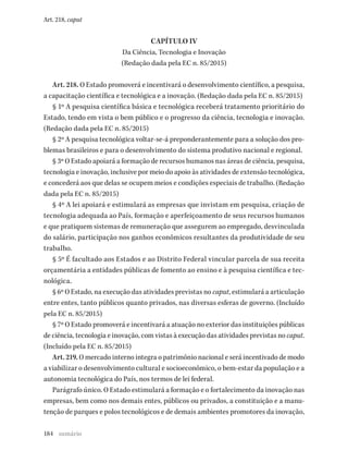 184
Art. 218, caput
CAPÍTULO IV
Da Ciência, Tecnologia e Inovação
(Redação dada pela EC n. 85/2015)
Art. 218. O Estado promoverá e incentivará o desenvolvimento científico, a pesquisa,
a capacitação científica e tecnológica e a inovação. (Redação dada pela EC n. 85/2015)
§ 1º A pesquisa científica básica e tecnológica receberá tratamento prioritário do
Estado, tendo em vista o bem público e o progresso da ciência, tecnologia e inovação.
(Redação dada pela EC n. 85/2015)
§ 2º A pesquisa tecnológica voltar-se-á preponderantemente para a solução dos pro-
blemas brasileiros e para o desenvolvimento do sistema produtivo nacional e regional.
§ 3º O Estado apoiará a formação de recursos humanos nas áreas de ciência, pesquisa,
tecnologia e inovação, inclusive por meio do apoio às atividades de extensão tecnológica,
e concederá aos que delas se ocupem meios e condições especiais de trabalho. (Redação
dada pela EC n. 85/2015)
§ 4º A lei apoiará e estimulará as empresas que invistam em pesquisa, criação de
tecnologia adequada ao País, formação e aperfeiçoamento de seus recursos humanos
e que pratiquem sistemas de remuneração que assegurem ao empregado, desvinculada
do salário, participação nos ganhos econômicos resultantes da produtividade de seu
trabalho.
§ 5º É facultado aos Estados e ao Distrito Federal vincular parcela de sua receita
orçamentária a entidades públicas de fomento ao ensino e à pesquisa científica e tec-
nológica.
§ 6º O Estado, na execução das atividades previstas no caput, estimulará a articulação
entre entes, tanto públicos quanto privados, nas diversas esferas de governo. (Incluído
pela EC n. 85/2015)
§ 7º O Estado promoverá e incentivará a atuação no exterior das instituições públicas
de ciência, tecnologia e inovação, com vistas à execução das atividades previstas no caput.
(Incluído pela EC n. 85/2015)
Art. 219. O mercado interno integra o patrimônio nacional e será incentivado de modo
a viabilizar o desenvolvimento cultural e socioeconômico, o bem-estar da população e a
autonomia tecnológica do País, nos termos de lei federal.
Parágrafo único. O Estado estimulará a formação e o fortalecimento da inovação nas
empresas, bem como nos demais entes, públicos ou privados, a constituição e a manu-
tenção de parques e polos tecnológicos e de demais ambientes promotores da inovação,
sumário
 