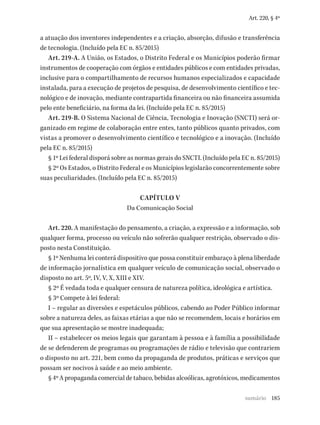 185
Art. 220, § 4º
a atuação dos inventores independentes e a criação, absorção, difusão e transferência
de tecnologia. (Incluído pela EC n. 85/2015)
Art. 219-A. A União, os Estados, o Distrito Federal e os Municípios poderão firmar
instrumentos de cooperação com órgãos e entidades públicos e com entidades privadas,
inclusive para o compartilhamento de recursos humanos especializados e capacidade
instalada, para a execução de projetos de pesquisa, de desenvolvimento científico e tec-
nológico e de inovação, mediante contrapartida financeira ou não financeira assumida
pelo ente beneficiário, na forma da lei. (Incluído pela EC n. 85/2015)
Art. 219-B. O Sistema Nacional de Ciência, Tecnologia e Inovação (SNCTI) será or-
ganizado em regime de colaboração entre entes, tanto públicos quanto privados, com
vistas a promover o desenvolvimento científico e tecnológico e a inovação. (Incluído
pela EC n. 85/2015)
§ 1º Lei federal disporá sobre as normas gerais do SNCTI. (Incluído pela EC n. 85/2015)
§ 2º Os Estados, o Distrito Federal e os Municípios legislarão concorrentemente sobre
suas peculiaridades. (Incluído pela EC n. 85/2015)
CAPÍTULO V
Da Comunicação Social
Art. 220. A manifestação do pensamento, a criação, a expressão e a informação, sob
qualquer forma, processo ou veículo não sofrerão qualquer restrição, observado o dis-
posto nesta Constituição.
§ 1º Nenhuma lei conterá dispositivo que possa constituir embaraço à plena liberdade
de informação jornalística em qualquer veículo de comunicação social, observado o
disposto no art. 5º, IV, V, X, XIII e XIV.
§ 2º É vedada toda e qualquer censura de natureza política, ideológica e artística.
§ 3º Compete à lei federal:
I – regular as diversões e espetáculos públicos, cabendo ao Poder Público informar
sobre a natureza deles, as faixas etárias a que não se recomendem, locais e horários em
que sua apresentação se mostre inadequada;
II – estabelecer os meios legais que garantam à pessoa e à família a possibilidade
de se defenderem de programas ou programações de rádio e televisão que contrariem
o disposto no art. 221, bem como da propaganda de produtos, práticas e serviços que
possam ser nocivos à saúde e ao meio ambiente.
§ 4º A propaganda comercial de tabaco, bebidas alcoólicas, agrotóxicos, medicamentos
sumário
 