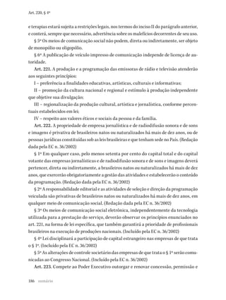 186
Art. 220, § 4º
e terapias estará sujeita a restrições legais, nos termos do inciso II do parágrafo anterior,
e conterá, sempre que necessário, advertência sobre os malefícios decorrentes de seu uso.
§ 5º Os meios de comunicação social não podem, direta ou indiretamente, ser objeto
de monopólio ou oligopólio.
§ 6º A publicação de veículo impresso de comunicação independe de licença de au-
toridade.
Art. 221. A produção e a programação das emissoras de rádio e televisão atenderão
aos seguintes princípios:
I – preferência a finalidades educativas, artísticas, culturais e informativas;
II – promoção da cultura nacional e regional e estímulo à produção independente
que objetive sua divulgação;
III – regionalização da produção cultural, artística e jornalística, conforme percen-
tuais estabelecidos em lei;
IV – respeito aos valores éticos e sociais da pessoa e da família.
Art. 222. A propriedade de empresa jornalística e de radiodifusão sonora e de sons
e imagens é privativa de brasileiros natos ou naturalizados há mais de dez anos, ou de
pessoas jurídicas constituídas sob as leis brasileiras e que tenham sede no País. (Redação
dada pela EC n. 36/2002)
§ 1º Em qualquer caso, pelo menos setenta por cento do capital total e do capital
votante das empresas jornalísticas e de radiodifusão sonora e de sons e imagens deverá
pertencer, direta ou indiretamente, a brasileiros natos ou naturalizados há mais de dez
anos, que exercerão obrigatoriamente a gestão das atividades e estabelecerão o conteúdo
da programação. (Redação dada pela EC n. 36/2002)
§ 2º A responsabilidade editorial e as atividades de seleção e direção da programação
veiculada são privativas de brasileiros natos ou naturalizados há mais de dez anos, em
qualquer meio de comunicação social. (Redação dada pela EC n. 36/2002)
§ 3º Os meios de comunicação social eletrônica, independentemente da tecnologia
utilizada para a prestação do serviço, deverão observar os princípios enunciados no
art. 221, na forma de lei específica, que também garantirá a prioridade de profissionais
brasileiros na execução de produções nacionais. (Incluído pela EC n. 36/2002)
§ 4º Lei disciplinará a participação de capital estrangeiro nas empresas de que trata
o § 1º. (Incluído pela EC n. 36/2002)
§ 5º As alterações de controle societário das empresas de que trata o § 1º serão comu-
nicadas ao Congresso Nacional. (Incluído pela EC n. 36/2002)
Art. 223. Compete ao Poder Executivo outorgar e renovar concessão, permissão e
sumário
 