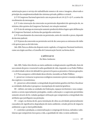 187
Art. 225, § 1º, V
autorização para o serviço de radiodifusão sonora e de sons e imagens, observado o
princípio da complementaridade dos sistemas privado, público e estatal.
§ 1º O Congresso Nacional apreciará o ato no prazo do art. 64, § 2º e § 4º, a contar do
recebimento da mensagem.
§ 2º A não renovação da concessão ou permissão dependerá de aprovação de, no
mínimo, dois quintos do Congresso Nacional, em votação nominal.
§ 3º O ato de outorga ou renovação somente produzirá efeitos legais após deliberação
do Congresso Nacional, na forma dos parágrafos anteriores.
§ 4º O cancelamento da concessão ou permissão, antes de vencido o prazo, depende
de decisão judicial.
§ 5º O prazo da concessão ou permissão será de dez anos para as emissoras de rádio
e de quinze para as de televisão.
Art. 224. Para os efeitos do disposto neste capítulo, o Congresso Nacional instituirá,
como seu órgão auxiliar, o Conselho de Comunicação Social, na forma da lei.
CAPÍTULO VI
Do Meio Ambiente
Art. 225. Todos têm direito ao meio ambiente ecologicamente equilibrado, bem de
uso comum do povo e essencial à sadia qualidade de vida, impondo-se ao Poder Público
e à coletividade o dever de defendê-lo e preservá-lo para as presentes e futuras gerações.
§ 1º Para assegurar a efetividade desse direito, incumbe ao Poder Público:
I – preservar e restaurar os processos ecológicos essenciais e prover o manejo ecológico
das espécies e ecossistemas;
II – preservar a diversidade e a integridade do patrimônio genético do País e fiscalizar
as entidades dedicadas à pesquisa e manipulação de material genético;
III – definir, em todas as unidades da Federação, espaços territoriais e seus compo-
nentes a serem especialmente protegidos, sendo a alteração e a supressão permitidas
somente através de lei, vedada qualquer utilização que comprometa a integridade dos
atributos que justifiquem sua proteção;
IV – exigir, na forma da lei, para instalação de obra ou atividade potencialmente
causadora de significativa degradação do meio ambiente, estudo prévio de impacto
ambiental, a que se dará publicidade;
V – controlar a produção, a comercialização e o emprego de técnicas, métodos e subs-
tâncias que comportem risco para a vida, a qualidade de vida e o meio ambiente;
sumário
 