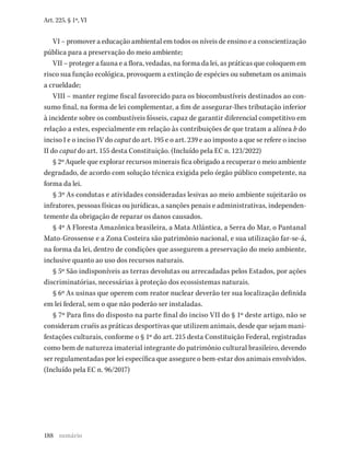 188
Art. 225, § 1º, VI
VI – promover a educação ambiental em todos os níveis de ensino e a conscientização
pública para a preservação do meio ambiente;
VII – proteger a fauna e a flora, vedadas, na forma da lei, as práticas que coloquem em
risco sua função ecológica, provoquem a extinção de espécies ou submetam os animais
a crueldade;
VIII – manter regime fiscal favorecido para os biocombustíveis destinados ao con-
sumo final, na forma de lei complementar, a fim de assegurar-lhes tributação inferior
à incidente sobre os combustíveis fósseis, capaz de garantir diferencial competitivo em
relação a estes, especialmente em relação às contribuições de que tratam a alínea b do
inciso I e o inciso IV do caput do art. 195 e o art. 239 e ao imposto a que se refere o inciso
II do caput do art. 155 desta Constituição. (Incluído pela EC n. 123/2022)
§ 2º Aquele que explorar recursos minerais fica obrigado a recuperar o meio ambiente
degradado, de acordo com solução técnica exigida pelo órgão público competente, na
forma da lei.
§ 3º As condutas e atividades consideradas lesivas ao meio ambiente sujeitarão os
infratores, pessoas físicas ou jurídicas, a sanções penais e administrativas, independen-
temente da obrigação de reparar os danos causados.
§ 4º A Floresta Amazônica brasileira, a Mata Atlântica, a Serra do Mar, o Pantanal
Mato-Grossense e a Zona Costeira são patrimônio nacional, e sua utilização far-se-á,
na forma da lei, dentro de condições que assegurem a preservação do meio ambiente,
inclusive quanto ao uso dos recursos naturais.
§ 5º São indisponíveis as terras devolutas ou arrecadadas pelos Estados, por ações
discriminatórias, necessárias à proteção dos ecossistemas naturais.
§ 6º As usinas que operem com reator nuclear deverão ter sua localização definida
em lei federal, sem o que não poderão ser instaladas.
§ 7º Para fins do disposto na parte final do inciso VII do § 1º deste artigo, não se
consideram cruéis as práticas desportivas que utilizem animais, desde que sejam mani-
festações culturais, conforme o § 1º do art. 215 desta Constituição Federal, registradas
como bem de natureza imaterial integrante do patrimônio cultural brasileiro, devendo
ser regulamentadas por lei específica que assegure o bem-estar dos animais envolvidos.
(Incluído pela EC n. 96/2017)
sumário
 