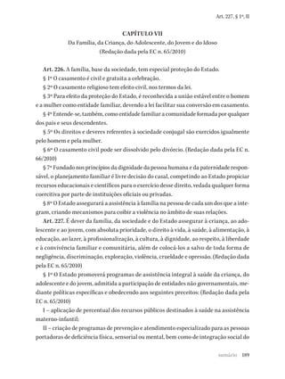189
Art. 227, § 1º, II
CAPÍTULO VII
Da Família, da Criança, do Adolescente, do Jovem e do Idoso
(Redação dada pela EC n. 65/2010)
Art. 226. A família, base da sociedade, tem especial proteção do Estado.
§ 1º O casamento é civil e gratuita a celebração.
§ 2º O casamento religioso tem efeito civil, nos termos da lei.
§ 3º Para efeito da proteção do Estado, é reconhecida a união estável entre o homem
e a mulher como entidade familiar, devendo a lei facilitar sua conversão em casamento.
§ 4º Entende-se, também, como entidade familiar a comunidade formada por qualquer
dos pais e seus descendentes.
§ 5º Os direitos e deveres referentes à sociedade conjugal são exercidos igualmente
pelo homem e pela mulher.
§ 6º O casamento civil pode ser dissolvido pelo divórcio. (Redação dada pela EC n.
66/2010)
§ 7º Fundado nos princípios da dignidade da pessoa humana e da paternidade respon-
sável, o planejamento familiar é livre decisão do casal, competindo ao Estado propiciar
recursos educacionais e científicos para o exercício desse direito, vedada qualquer forma
coercitiva por parte de instituições oficiais ou privadas.
§ 8º O Estado assegurará a assistência à família na pessoa de cada um dos que a inte-
gram, criando mecanismos para coibir a violência no âmbito de suas relações.
Art. 227. É dever da família, da sociedade e do Estado assegurar à criança, ao ado-
lescente e ao jovem, com absoluta prioridade, o direito à vida, à saúde, à alimentação, à
educação, ao lazer, à profissionalização, à cultura, à dignidade, ao respeito, à liberdade
e à convivência familiar e comunitária, além de colocá-los a salvo de toda forma de
negligência, discriminação, exploração, violência, crueldade e opressão. (Redação dada
pela EC n. 65/2010)
§ 1º O Estado promoverá programas de assistência integral à saúde da criança, do
adolescente e do jovem, admitida a participação de entidades não governamentais, me-
diante políticas específicas e obedecendo aos seguintes preceitos: (Redação dada pela
EC n. 65/2010)
I – aplicação de percentual dos recursos públicos destinados à saúde na assistência
materno-infantil;
II – criação de programas de prevenção e atendimento especializado para as pessoas
portadoras de deficiência física, sensorial ou mental, bem como de integração social do
sumário
 