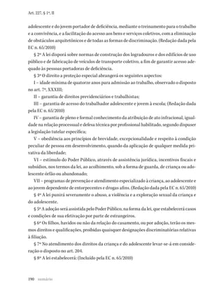 190
Art. 227, § 1º, II
adolescente e do jovem portador de deficiência, mediante o treinamento para o trabalho
e a convivência, e a facilitação do acesso aos bens e serviços coletivos, com a eliminação
de obstáculos arquitetônicos e de todas as formas de discriminação. (Redação dada pela
EC n. 65/2010)
§ 2º A lei disporá sobre normas de construção dos logradouros e dos edifícios de uso
público e de fabricação de veículos de transporte coletivo, a fim de garantir acesso ade-
quado às pessoas portadoras de deficiência.
§ 3º O direito a proteção especial abrangerá os seguintes aspectos:
I – idade mínima de quatorze anos para admissão ao trabalho, observado o disposto
no art. 7º, XXXIII;
II – garantia de direitos previdenciários e trabalhistas;
III – garantia de acesso do trabalhador adolescente e jovem à escola; (Redação dada
pela EC n. 65/2010)
IV – garantia de pleno e formal conhecimento da atribuição de ato infracional, igual-
dade na relação processual e defesa técnica por profissional habilitado, segundo dispuser
a legislação tutelar específica;
V – obediência aos princípios de brevidade, excepcionalidade e respeito à condição
peculiar de pessoa em desenvolvimento, quando da aplicação de qualquer medida pri-
vativa da liberdade;
VI – estímulo do Poder Público, através de assistência jurídica, incentivos fiscais e
subsídios, nos termos da lei, ao acolhimento, sob a forma de guarda, de criança ou ado-
lescente órfão ou abandonado;
VII – programas de prevenção e atendimento especializado à criança, ao adolescente e
ao jovem dependente de entorpecentes e drogas afins. (Redação dada pela EC n. 65/2010)
§ 4º A lei punirá severamente o abuso, a violência e a exploração sexual da criança e
do adolescente.
§ 5º A adoção será assistida pelo Poder Público, na forma da lei, que estabelecerá casos
e condições de sua efetivação por parte de estrangeiros.
§ 6º Os filhos, havidos ou não da relação do casamento, ou por adoção, terão os mes-
mos direitos e qualificações, proibidas quaisquer designações discriminatórias relativas
à filiação.
§ 7º No atendimento dos direitos da criança e do adolescente levar-se-á em conside-
ração o disposto no art. 204.
§ 8º A lei estabelecerá: (Incluído pela EC n. 65/2010)
sumário
 
