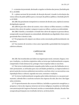 191
Art. 231, § 3º
I – o estatuto da juventude, destinado a regular os direitos dos jovens; (Incluído pela
EC n. 65/2010)
II – o plano nacional de juventude, de duração decenal, visando à articulação das
várias esferas do poder público para a execução de políticas públicas. (Incluído pela EC
n. 65/2010)
Art. 228. São penalmente inimputáveis os menores de dezoito anos, sujeitos às normas
da legislação especial.
Art. 229. Os pais têm o dever de assistir, criar e educar os filhos menores, e os filhos
maiores têm o dever de ajudar e amparar os pais na velhice, carência ou enfermidade.
Art. 230. A família, a sociedade e o Estado têm o dever de amparar as pessoas idosas,
assegurando sua participação na comunidade, defendendo sua dignidade e bem-estar e
garantindo-lhes o direito à vida.
§ 1º Os programas de amparo aos idosos serão executados preferencialmente em
seus lares.
§ 2º Aos maiores de sessenta e cinco anos é garantida a gratuidade dos transportes
coletivos urbanos.
CAPÍTULO VIII
Dos Índios
Art. 231. São reconhecidos aos índios sua organização social, costumes, línguas, cren-
ças e tradições, e os direitos originários sobre as terras que tradicionalmente ocupam,
competindo à União demarcá-las, proteger e fazer respeitar todos os seus bens.
§ 1º São terras tradicionalmente ocupadas pelos índios as por eles habitadas em ca-
ráter permanente, as utilizadas para suas atividades produtivas, as imprescindíveis à
preservação dos recursos ambientais necessários a seu bem-estar e as necessárias a sua
reprodução física e cultural, segundo seus usos, costumes e tradições.
§ 2º As terras tradicionalmente ocupadas pelos índios destinam-se a sua posse per-
manente, cabendo-lhes o usufruto exclusivo das riquezas do solo, dos rios e dos lagos
nelas existentes.
§ 3º O aproveitamento dos recursos hídricos, incluídos os potenciais energéticos, a
pesquisa e a lavra das riquezas minerais em terras indígenas só podem ser efetivados
com autorização do Congresso Nacional, ouvidas as comunidades afetadas, ficando-lhes
assegurada participação nos resultados da lavra, na forma da lei.
sumário
 