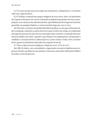192
Art. 231, § 4º
§ 4º As terras de que trata este artigo são inalienáveis e indisponíveis, e os direitos
sobre elas, imprescritíveis.
§ 5º É vedada a remoção dos grupos indígenas de suas terras, salvo, ad referendum
do Congresso Nacional, em caso de catástrofe ou epidemia que ponha em risco sua po-
pulação, ou no interesse da soberania do País, após deliberação do Congresso Nacional,
garantido, em qualquer hipótese, o retorno imediato logo que cesse o risco.
§ 6º São nulos e extintos, não produzindo efeitos jurídicos, os atos que tenham por ob-
jeto a ocupação, o domínio e a posse das terras a que se refere este artigo, ou a exploração
das riquezas naturais do solo, dos rios e dos lagos nelas existentes, ressalvado relevante
interesse público da União, segundo o que dispuser lei complementar, não gerando a
nulidade e a extinção direito a indenização ou a ações contra a União, salvo, na forma
da lei, quanto às benfeitorias derivadas da ocupação de boa-fé.
§ 7º Não se aplica às terras indígenas o disposto no art. 174, § 3º e § 4º.
Art. 232. Os índios, suas comunidades e organizações são partes legítimas para in-
gressar em juízo em defesa de seus direitos e interesses, intervindo o Ministério Público
em todos os atos do processo.
sumário
 