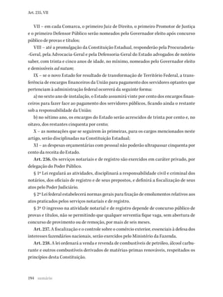 194
Art. 235, VII
VII – em cada Comarca, o primeiro Juiz de Direito, o primeiro Promotor de Justiça
e o primeiro Defensor Público serão nomeados pelo Governador eleito após concurso
público de provas e títulos;
VIII – até a promulgação da Constituição Estadual, responderão pela Procuradoria-
-Geral, pela Advocacia-Geral e pela Defensoria-Geral do Estado advogados de notório
saber, com trinta e cinco anos de idade, no mínimo, nomeados pelo Governador eleito
e demissíveis ad nutum;
IX – se o novo Estado for resultado de transformação de Território Federal, a trans-
ferência de encargos financeiros da União para pagamento dos servidores optantes que
pertenciam à administração federal ocorrerá da seguinte forma:
a) no sexto ano de instalação, o Estado assumirá vinte por cento dos encargos finan-
ceiros para fazer face ao pagamento dos servidores públicos, ficando ainda o restante
sob a responsabilidade da União;
b) no sétimo ano, os encargos do Estado serão acrescidos de trinta por cento e, no
oitavo, dos restantes cinquenta por cento;
X – as nomeações que se seguirem às primeiras, para os cargos mencionados neste
artigo, serão disciplinadas na Constituição Estadual;
XI – as despesas orçamentárias com pessoal não poderão ultrapassar cinquenta por
cento da receita do Estado.
Art. 236. Os serviços notariais e de registro são exercidos em caráter privado, por
delegação do Poder Público.
§ 1º Lei regulará as atividades, disciplinará a responsabilidade civil e criminal dos
notários, dos oficiais de registro e de seus prepostos, e definirá a fiscalização de seus
atos pelo Poder Judiciário.
§ 2º Lei federal estabelecerá normas gerais para fixação de emolumentos relativos aos
atos praticados pelos serviços notariais e de registro.
§ 3º O ingresso na atividade notarial e de registro depende de concurso público de
provas e títulos, não se permitindo que qualquer serventia fique vaga, sem abertura de
concurso de provimento ou de remoção, por mais de seis meses.
Art. 237. A fiscalização e o controle sobre o comércio exterior, essenciais à defesa dos
interesses fazendários nacionais, serão exercidos pelo Ministério da Fazenda.
Art. 238. A lei ordenará a venda e revenda de combustíveis de petróleo, álcool carbu-
rante e outros combustíveis derivados de matérias-primas renováveis, respeitados os
princípios desta Constituição.
sumário
 