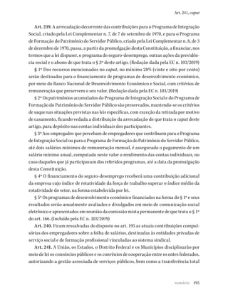 195
Art. 241, caput
Art. 239. A arrecadação decorrente das contribuições para o Programa de Integração
Social, criado pela Lei Complementar n. 7, de 7 de setembro de 1970, e para o Programa
de Formação do Patrimônio do Servidor Público, criado pela Lei Complementar n. 8, de 3
de dezembro de 1970, passa, a partir da promulgação desta Constituição, a financiar, nos
termos que a lei dispuser, o programa do seguro-desemprego, outras ações da previdên-
cia social e o abono de que trata o § 3º deste artigo. (Redação dada pela EC n. 103/2019)
§ 1º Dos recursos mencionados no caput, no mínimo 28% (vinte e oito por cento)
serão destinados para o financiamento de programas de desenvolvimento econômico,
por meio do Banco Nacional de Desenvolvimento Econômico e Social, com critérios de
remuneração que preservem o seu valor. (Redação dada pela EC n. 103/2019)
§ 2º Os patrimônios acumulados do Programa de Integração Social e do Programa de
Formação do Patrimônio do Servidor Público são preservados, mantendo-se os critérios
de saque nas situações previstas nas leis específicas, com exceção da retirada por motivo
de casamento, ficando vedada a distribuição da arrecadação de que trata o caput deste
artigo, para depósito nas contas individuais dos participantes.
§ 3º Aos empregados que percebam de empregadores que contribuem para o Programa
de Integração Social ou para o Programa de Formação do Patrimônio do Servidor Público,
até dois salários mínimos de remuneração mensal, é assegurado o pagamento de um
salário mínimo anual, computado neste valor o rendimento das contas individuais, no
caso daqueles que já participavam dos referidos programas, até a data da promulgação
desta Constituição.
§ 4º O financiamento do seguro-desemprego receberá uma contribuição adicional
da empresa cujo índice de rotatividade da força de trabalho superar o índice médio da
rotatividade do setor, na forma estabelecida por lei.
§ 5º Os programas de desenvolvimento econômico financiados na forma do § 1º e seus
resultados serão anualmente avaliados e divulgados em meio de comunicação social
eletrônico e apresentados em reunião da comissão mista permanente de que trata o § 1º
do art. 166. (Incluído pela EC n. 103/2019)
Art. 240. Ficam ressalvadas do disposto no art. 195 as atuais contribuições compul-
sórias dos empregadores sobre a folha de salários, destinadas às entidades privadas de
serviço social e de formação profissional vinculadas ao sistema sindical.
Art. 241. A União, os Estados, o Distrito Federal e os Municípios disciplinarão por
meio de lei os consórcios públicos e os convênios de cooperação entre os entes federados,
autorizando a gestão associada de serviços públicos, bem como a transferência total
sumário
 