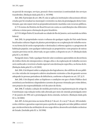 196
Art. 241, caput
ou parcial de encargos, serviços, pessoal e bens essenciais à continuidade dos serviços
transferidos. (Redação dada pela EC n. 19/1998)
Art. 242. O princípio do art. 206, IV, não se aplica às instituições educacionais oficiais
criadas por lei estadual ou municipal e existentes na data da promulgação desta Cons-
tituição, que não sejam total ou preponderantemente mantidas com recursos públicos.
§ 1º O ensino da História do Brasil levará em conta as contribuições das diferentes
culturas e etnias para a formação do povo brasileiro.
§ 2º O Colégio Pedro II, localizado na cidade do Rio de Janeiro, será mantido na órbita
federal.
Art. 243. As propriedades rurais e urbanas de qualquer região do País onde forem
localizadas culturas ilegais de plantas psicotrópicas ou a exploração de trabalho escra-
vo na forma da lei serão expropriadas e destinadas à reforma agrária e a programas de
habitação popular, sem qualquer indenização ao proprietário e sem prejuízo de outras
sanções previstas em lei, observado, no que couber, o disposto no art. 5º. (Redação dada
pela EC n. 81/2014)
Parágrafo único. Todo e qualquer bem de valor econômico apreendido em decorrência
do tráfico ilícito de entorpecentes e drogas afins e da exploração de trabalho escravo
será confiscado e reverterá a fundo especial com destinação específica, na forma da lei.
(Redação dada pela EC n. 81/2014)
Art. 244. A lei disporá sobre a adaptação dos logradouros, dos edifícios de uso públi-
co e dos veículos de transporte coletivo atualmente existentes a fim de garantir acesso
adequado às pessoas portadoras de deficiência, conforme o disposto no art. 227, § 2º.
Art. 245. A lei disporá sobre as hipóteses e condições em que o Poder Público dará
assistência aos herdeiros e dependentes carentes de pessoas vitimadas por crime doloso,
sem prejuízo da responsabilidade civil do autor do ilícito.
Art. 246. É vedada a adoção de medida provisória na regulamentação de artigo da
Constituição cuja redação tenha sido alterada por meio de emenda promulgada entre
1º de janeiro de 1995 até a promulgação desta emenda, inclusive. (Redação dada pela
EC n. 32/2001)
Art. 247. As leis previstas no inciso III do § 1º do art. 41 e no § 7º do art. 169 estabele-
cerão critérios e garantias especiais para a perda do cargo pelo servidor público estável
que, em decorrência das atribuições de seu cargo efetivo, desenvolva atividades exclusivas
de Estado. (Incluído pela EC n. 19/1998)
sumário
 