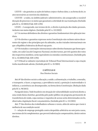 19
Art. 7º, I
LXXVII – são gratuitas as ações de habeas corpus e habeas data, e, na forma da lei, os
atos necessários ao exercício da cidadania;
LXXVIII – a todos, no âmbito judicial e administrativo, são assegurados a razoável
duração do processo e os meios que garantam a celeridade de sua tramitação; (Incluído
pela EC n. 45/2004) (Vide ADI 3.392)
LXXIX – é assegurado, nos termos da lei, o direito à proteção dos dados pessoais,
inclusive nos meios digitais. (Incluído pela EC n. 115/2022)
§ 1º As normas definidoras dos direitos e garantias fundamentais têm aplicação ime-
diata.
§ 2º Os direitos e garantias expressos nesta Constituição não excluem outros decor-
rentes do regime e dos princípios por ela adotados, ou dos tratados internacionais em
que a República Federativa do Brasil seja parte.
§ 3º Os tratados e convenções internacionais sobre direitos humanos que forem apro-
vados, em cada Casa do Congresso Nacional, em dois turnos, por três quintos dos votos
dos respectivos membros, serão equivalentes às emendas constitucionais. (Incluído pela
EC n. 45/2004) (Vide ADI 3.392)
§ 4º O Brasil se submete à jurisdição de Tribunal Penal Internacional a cuja criação
tenha manifestado adesão. (Incluído pela EC n. 45/2004)
CAPÍTULO II
Dos Direitos Sociais
Art. 6º São direitos sociais a educação, a saúde, a alimentação, o trabalho, a moradia,
o transporte, o lazer, a segurança, a previdência social, a proteção à maternidade e à
infância, a assistência aos desamparados, na forma desta Constituição. (Redação dada
pela EC n. 90/2015)
Parágrafo único. Todo brasileiro em situação de vulnerabilidade social terá direito a
uma renda básica familiar, garantida pelo poder público em programa permanente de
transferência de renda, cujas normas e requisitos de acesso serão determinados em lei,
observada a legislação fiscal e orçamentária. (Incluído pela EC n. 114/2021)
Art. 7º São direitos dos trabalhadores urbanos e rurais, além de outros que visem à
melhoria de sua condição social:
I – relação de emprego protegida contra despedida arbitrária ou sem justa causa,
nos termos de lei complementar, que preverá indenização compensatória, dentre outros
direitos;
sumário
 
