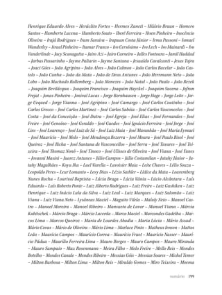 199
Henrique Eduardo Alves – Heráclito Fortes – Hermes Zaneti – Hilário Braun – Homero
Santos – Humberto Lucena – Humberto Souto – Iberê Ferreira – Ibsen Pinheiro – Inocêncio
Oliveira – Irajá Rodrigues – Iram Saraiva – Irapuan Costa Júnior – Irma Passoni – Ismael
Wanderley – Israel Pinheiro – Itamar Franco – Ivo Cersósimo – Ivo Lech – Ivo Mainardi – Ivo
Vanderlinde – Jacy Scanagatta – Jairo Azi – Jairo Carneiro – Jalles Fontoura – Jamil Haddad
– Jarbas Passarinho – Jayme Paliarin – Jayme Santana – Jesualdo Cavalcanti – Jesus Tajra
– Joaci Góes – João Agripino – João Alves – João Calmon – João Carlos Bacelar – João Cas-
telo – João Cunha – João da Mata – João de Deus Antunes – João Herrmann Neto – João
Lobo – João Machado Rollemberg – João Menezes – João Natal – João Paulo – João Rezek
– Joaquim Bevilácqua – Joaquim Francisco – Joaquim Hayckel – Joaquim Sucena – Jofran
Frejat – Jonas Pinheiro – Jonival Lucas – Jorge Bornhausen – Jorge Hage – Jorge Leite – Jor-
ge Uequed – Jorge Vianna – José Agripino – José Camargo – José Carlos Coutinho – José
Carlos Grecco – José Carlos Martinez – José Carlos Sabóia – José Carlos Vasconcelos – José
Costa – José da Conceição – José Dutra – José Egreja – José Elias – José Fernandes – José
Freire – José Genoíno – José Geraldo – José Guedes – José Ignácio Ferreira – José Jorge – José
Lins – José Lourenço – José Luiz de Sá – José Luiz Maia – José Maranhão – José Maria Eymael
– José Maurício – José Melo – José Mendonça Bezerra – José Moura – José Paulo Bisol – José
Queiroz – José Richa – José Santana de Vasconcellos – José Serra – José Tavares – José Tei-
xeira – José Thomaz Nonô – José Tinoco – José Ulísses de Oliveira – José Viana – José Yunes
– Jovanni Masini – Juarez Antunes – Júlio Campos – Júlio Costamilan – Jutahy Júnior – Ju-
tahy Magalhães – Koyu Iha – Lael Varella – Lavoisier Maia – Leite Chaves – Lélio Souza –
Leopoldo Peres – Leur Lomanto – Levy Dias – Lézio Sathler – Lídice da Mata – Louremberg
Nunes Rocha – Lourival Baptista – Lúcia Braga – Lúcia Vânia – Lúcio Alcântara – Luís
Eduardo – Luís Roberto Ponte – Luiz Alberto Rodrigues – Luiz Freire – Luiz Gushiken – Luiz
Henrique – Luiz Inácio Lula da Silva – Luiz Leal – Luiz Marques – Luiz Salomão – Luiz
Viana – Luiz Viana Neto – Lysâneas Maciel – Maguito Vilela – Maluly Neto – Manoel Cas-
tro – Manoel Moreira – Manoel Ribeiro – Mansueto de Lavor – Manuel Viana – Márcia
Kubitschek – Márcio Braga – Márcio Lacerda – Marco Maciel – Marcondes Gadelha – Mar-
cos Lima – Marcos Queiroz – Maria de Lourdes Abadia – Maria Lúcia – Mário Assad –
Mário Covas – Mário de Oliveira – Mário Lima – Marluce Pinto – Matheus Iensen – Mattos
Leão – Maurício Campos – Maurício Correa – Maurício Fruet – Maurício Nasser – Maurí-
cio Pádua – Maurílio Ferreira Lima – Mauro Borges – Mauro Campos – Mauro Miranda
– Mauro Sampaio – Max Rosenmann – Meira Filho – Melo Freire – Mello Reis – Mendes
Botelho – Mendes Canale – Mendes Ribeiro – Messias Góis – Messias Soares – Michel Temer
– Milton Barbosa – Milton Lima – Milton Reis – Miraldo Gomes – Miro Teixeira – Moema
sumário
 