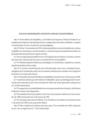 203
ADCT – Art. 5º, caput
ATO DAS DISPOSIÇÕES CONSTITUCIONAIS TRANSITÓRIAS
Art. 1º O Presidente da República, o Presidente do Supremo Tribunal Federal e os
membros do Congresso Nacional prestarão o compromisso de manter, defender e cumprir
a Constituição, no ato e na data de sua promulgação.
Art. 2º No dia 7 de setembro de 1993 o eleitorado definirá, através de plebiscito, a forma
(república ou monarquia constitucional) e o sistema de governo (parlamentarismo ou
presidencialismo) que devem vigorar no País.
§ 1º Será assegurada gratuidade na livre divulgação dessas formas e sistemas, através
dos meios de comunicação de massa cessionários de serviço público.
§ 2º O Tribunal Superior Eleitoral, promulgada a Constituição, expedirá as normas
regulamentadoras deste artigo.
Art. 3º A revisão constitucional será realizada após cinco anos, contados da pro-
mulgação da Constituição, pelo voto da maioria absoluta dos membros do Congresso
Nacional, em sessão unicameral.
Art. 4º O mandato do atual Presidente da República terminará em 15 de março de 1990.
§ 1º A primeira eleição para Presidente da República após a promulgação da Consti-
tuição será realizada no dia 15 de novembro de 1989, não se lhe aplicando o disposto no
art. 16 da Constituição.
§ 2º É assegurada a irredutibilidade da atual representação dos Estados e do Distrito
Federal na Câmara dos Deputados.
§ 3º Os mandatos dos Governadores e dos Vice-Governadores eleitos em 15 de novem-
bro de 1986 terminarão em 15 de março de 1991.
§ 4º Os mandatos dos atuais Prefeitos, Vice-Prefeitos e Vereadores terminarão no dia
1º de janeiro de 1989, com a posse dos eleitos.
Art. 5º Não se aplicam às eleições previstas para 15 de novembro de 1988 o disposto
no art. 16 e as regras do art. 77 da Constituição.
sumário
 