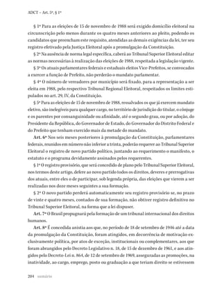 204
ADCT – Art. 5º, § 1º
§ 1º Para as eleições de 15 de novembro de 1988 será exigido domicílio eleitoral na
circunscrição pelo menos durante os quatro meses anteriores ao pleito, podendo os
candidatos que preencham este requisito, atendidas as demais exigências da lei, ter seu
registro efetivado pela Justiça Eleitoral após a promulgação da Constituição.
§ 2º Na ausência de norma legal específica, caberá ao Tribunal Superior Eleitoral editar
as normas necessárias à realização das eleições de 1988, respeitada a legislação vigente.
§ 3º Os atuais parlamentares federais e estaduais eleitos Vice-Prefeitos, se convocados
a exercer a função de Prefeito, não perderão o mandato parlamentar.
§ 4º O número de vereadores por município será fixado, para a representação a ser
eleita em 1988, pelo respectivo Tribunal Regional Eleitoral, respeitados os limites esti-
pulados no art. 29, IV, da Constituição.
§ 5º Para as eleições de 15 de novembro de 1988, ressalvados os que já exercem mandato
eletivo, são inelegíveis para qualquer cargo, no território de jurisdição do titular, o cônjuge
e os parentes por consanguinidade ou afinidade, até o segundo grau, ou por adoção, do
Presidente da República, do Governador de Estado, do Governador do Distrito Federal e
do Prefeito que tenham exercido mais da metade do mandato.
Art. 6º Nos seis meses posteriores à promulgação da Constituição, parlamentares
federais, reunidos em número não inferior a trinta, poderão requerer ao Tribunal Superior
Eleitoral o registro de novo partido político, juntando ao requerimento o manifesto, o
estatuto e o programa devidamente assinados pelos requerentes.
§ 1º O registro provisório, que será concedido de plano pelo Tribunal Superior Eleitoral,
nos termos deste artigo, defere ao novo partido todos os direitos, deveres e prerrogativas
dos atuais, entre eles o de participar, sob legenda própria, das eleições que vierem a ser
realizadas nos doze meses seguintes a sua formação.
§ 2º O novo partido perderá automaticamente seu registro provisório se, no prazo
de vinte e quatro meses, contados de sua formação, não obtiver registro definitivo no
Tribunal Superior Eleitoral, na forma que a lei dispuser.
Art. 7º O Brasil propugnará pela formação de um tribunal internacional dos direitos
humanos.
Art. 8º É concedida anistia aos que, no período de 18 de setembro de 1946 até a data
da promulgação da Constituição, foram atingidos, em decorrência de motivação ex-
clusivamente política, por atos de exceção, institucionais ou complementares, aos que
foram abrangidos pelo Decreto Legislativo n. 18, de 15 de dezembro de 1961, e aos atin-
gidos pelo Decreto-Lei n. 864, de 12 de setembro de 1969, asseguradas as promoções, na
inatividade, ao cargo, emprego, posto ou graduação a que teriam direito se estivessem
sumário
 