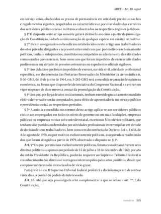 205
ADCT – Art. 10, caput
em serviço ativo, obedecidos os prazos de permanência em atividade previstos nas leis
e regulamentos vigentes, respeitadas as características e peculiaridades das carreiras
dos servidores públicos civis e militares e observados os respectivos regimes jurídicos.
§ 1º O disposto neste artigo somente gerará efeitos financeiros a partir da promulga-
ção da Constituição, vedada a remuneração de qualquer espécie em caráter retroativo.
§ 2º Ficam assegurados os benefícios estabelecidos neste artigo aos trabalhadores
do setor privado, dirigentes e representantes sindicais que, por motivos exclusivamente
políticos, tenham sido punidos, demitidos ou compelidos ao afastamento das atividades
remuneradas que exerciam, bem como aos que foram impedidos de exercer atividades
profissionais em virtude de pressões ostensivas ou expedientes oficiais sigilosos.
§ 3º Aos cidadãos que foram impedidos de exercer, na vida civil, atividade profissional
específica, em decorrência das Portarias Reservadas do Ministério da Aeronáutica n.
S-50-GM5, de 19 de junho de 1964, e n. S-285-GM5 será concedida reparação de natureza
econômica, na forma que dispuser lei de iniciativa do Congresso Nacional e a entrar em
vigor no prazo de doze meses a contar da promulgação da Constituição.
§ 4º Aos que, por força de atos institucionais, tenham exercido gratuitamente mandato
eletivo de vereador serão computados, para efeito de aposentadoria no serviço público
e previdência social, os respectivos períodos.
§ 5º A anistia concedida nos termos deste artigo aplica-se aos servidores públicos
civis e aos empregados em todos os níveis de governo ou em suas fundações, empresas
públicas ou empresas mistas sob controle estatal, exceto nos Ministérios militares, que
tenham sido punidos ou demitidos por atividades profissionais interrompidas em virtude
de decisão de seus trabalhadores, bem como em decorrência do Decreto-Lei n. 1.632, de
4 de agosto de 1978, ou por motivos exclusivamente políticos, assegurada a readmissão
dos que foram atingidos a partir de 1979, observado o disposto no § 1º.
Art. 9º Os que, por motivos exclusivamente políticos, foram cassados ou tiveram seus
direitos políticos suspensos no período de 15 de julho a 31 de dezembro de 1969, por ato
do então Presidente da República, poderão requerer ao Supremo Tribunal Federal o
reconhecimento dos direitos e vantagens interrompidos pelos atos punitivos, desde que
comprovem terem sido estes eivados de vício grave.
Parágrafo único. O Supremo Tribunal Federal proferirá a decisão no prazo de cento e
vinte dias, a contar do pedido do interessado.
Art. 10. Até que seja promulgada a lei complementar a que se refere o art. 7º, I, da
Constituição:
sumário
 