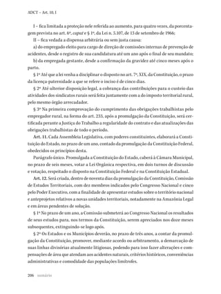 206
ADCT – Art. 10, I
I – fica limitada a proteção nele referida ao aumento, para quatro vezes, da porcenta-
gem prevista no art. 6º, caput e § 1º, da Lei n. 5.107, de 13 de setembro de 1966;
II – fica vedada a dispensa arbitrária ou sem justa causa:
a) do empregado eleito para cargo de direção de comissões internas de prevenção de
acidentes, desde o registro de sua candidatura até um ano após o final de seu mandato;
b) da empregada gestante, desde a confirmação da gravidez até cinco meses após o
parto.
§ 1º Até que a lei venha a disciplinar o disposto no art. 7º, XIX, da Constituição, o prazo
da licença-paternidade a que se refere o inciso é de cinco dias.
§ 2º Até ulterior disposição legal, a cobrança das contribuições para o custeio das
atividades dos sindicatos rurais será feita juntamente com a do imposto territorial rural,
pelo mesmo órgão arrecadador.
§ 3º Na primeira comprovação do cumprimento das obrigações trabalhistas pelo
empregador rural, na forma do art. 233, após a promulgação da Constituição, será cer-
tificada perante a Justiça do Trabalho a regularidade do contrato e das atualizações das
obrigações trabalhistas de todo o período.
Art. 11. Cada Assembleia Legislativa, com poderes constituintes, elaborará a Consti-
tuição do Estado, no prazo de um ano, contado da promulgação da Constituição Federal,
obedecidos os princípios desta.
Parágrafo único. Promulgada a Constituição do Estado, caberá à Câmara Municipal,
no prazo de seis meses, votar a Lei Orgânica respectiva, em dois turnos de discussão
e votação, respeitado o disposto na Constituição Federal e na Constituição Estadual.
Art. 12. Será criada, dentro de noventa dias da promulgação da Constituição, Comissão
de Estudos Territoriais, com dez membros indicados pelo Congresso Nacional e cinco
pelo Poder Executivo, com a finalidade de apresentar estudos sobre o território nacional
e anteprojetos relativos a novas unidades territoriais, notadamente na Amazônia Legal
e em áreas pendentes de solução.
§ 1º No prazo de um ano, a Comissão submeterá ao Congresso Nacional os resultados
de seus estudos para, nos termos da Constituição, serem apreciados nos doze meses
subsequentes, extinguindo-se logo após.
§ 2º Os Estados e os Municípios deverão, no prazo de três anos, a contar da promul-
gação da Constituição, promover, mediante acordo ou arbitramento, a demarcação de
suas linhas divisórias atualmente litigiosas, podendo para isso fazer alterações e com-
pensações de área que atendam aos acidentes naturais, critérios históricos, conveniências
administrativas e comodidade das populações limítrofes.
sumário
 
