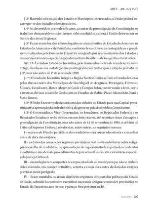 207
ADCT – Art. 13, § 3º, IV
§ 3º Havendo solicitação dos Estados e Municípios interessados, a União poderá en-
carregar-se dos trabalhos demarcatórios.
§ 4º Se, decorrido o prazo de três anos, a contar da promulgação da Constituição, os
trabalhos demarcatórios não tiverem sido concluídos, caberá à União determinar os
limites das áreas litigiosas.
§ 5º Ficam reconhecidos e homologados os atuais limites do Estado do Acre com os
Estados do Amazonas e de Rondônia, conforme levantamentos cartográficos e geodé-
sicos realizados pela Comissão Tripartite integrada por representantes dos Estados e
dos serviços técnico-especializados do Instituto Brasileiro de Geografia e Estatística.
Art. 13. É criado o Estado do Tocantins, pelo desmembramento da área descrita neste
artigo, dando-se sua instalação no quadragésimo sexto dia após a eleição prevista no
§ 3º, mas não antes de 1º de janeiro de 1989.
§ 1º O Estado do Tocantins integra a Região Norte e limita-se com o Estado de Goiás
pelas divisas norte dos Municípios de São Miguel do Araguaia, Porangatu, Formoso,
Minaçu, Cavalcante, Monte Alegre de Goiás e Campos Belos, conservando a leste, norte
e oeste as divisas atuais de Goiás com os Estados da Bahia, Piauí, Maranhão, Pará e
Mato Grosso.
§ 2º O Poder Executivo designará uma das cidades do Estado para sua Capital provi-
sória até a aprovação da sede definitiva do governo pela Assembleia Constituinte.
§ 3º O Governador, o Vice-Governador, os Senadores, os Deputados Federais e os
Deputados Estaduais serão eleitos, em um único turno, até setenta e cinco dias após a
promulgação da Constituição, mas não antes de 15 de novembro de 1988, a critério do
Tribunal Superior Eleitoral, obedecidas, entre outras, as seguintes normas:
I – o prazo de filiação partidária dos candidatos será encerrado setenta e cinco dias
antes da data das eleições;
II – as datas das convenções regionais partidárias destinadas a deliberar sobre coliga-
ções e escolha de candidatos, de apresentação de requerimento de registro dos candidatos
escolhidos e dos demais procedimentos legais serão fixadas, em calendário especial,
pela Justiça Eleitoral;
III – são inelegíveis os ocupantes de cargos estaduais ou municipais que não se tenham
deles afastado, em caráter definitivo, setenta e cinco dias antes da data das eleições
previstas neste parágrafo;
IV – ficam mantidos os atuais diretórios regionais dos partidos políticos do Estado
de Goiás, cabendo às comissões executivas nacionais designar comissões provisórias no
Estado do Tocantins, nos termos e para os fins previstos na lei.
sumário
 