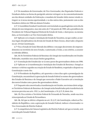 208
ADCT – Art. 13, § 4º
§ 4º Os mandatos do Governador, do Vice-Governador, dos Deputados Federais e
Estaduais eleitos na forma do parágrafo anterior extinguir-se-ão concomitantemente
aos das demais unidades da Federação; o mandato do Senador eleito menos votado ex-
tinguir-se-á nessa mesma oportunidade, e os dos outros dois, juntamente com os dos
Senadores eleitos em 1986 nos demais Estados.
§ 5º A Assembleia Estadual Constituinte será instalada no quadragésimo sexto dia da
eleição de seus integrantes, mas não antes de 1º de janeiro de 1989, sob a presidência do
Presidente do Tribunal Regional Eleitoral do Estado de Goiás, e dará posse, na mesma
data, ao Governador e ao Vice-Governador eleitos.
§ 6º Aplicam-se à criação e instalação do Estado do Tocantins, no que couber, as nor-
mas legais disciplinadoras da divisão do Estado de Mato Grosso, observado o disposto
no art. 234 da Constituição.
§ 7º Fica o Estado de Goiás liberado dos débitos e encargos decorrentes de empreen-
dimentos no território do novo Estado, e autorizada a União, a seu critério, a assumir
os referidos débitos.
Art. 14. Os Territórios Federais de Roraima e do Amapá são transformados em Estados
Federados, mantidos seus atuais limites geográficos.
§ 1º A instalação dos Estados dar-se-á com a posse dos governadores eleitos em 1990.
§ 2º Aplicam-se à transformação e instalação dos Estados de Roraima e Amapá as
normas e critérios seguidos na criação do Estado de Rondônia, respeitado o disposto na
Constituição e neste Ato.
§ 3º O Presidente da República, até quarenta e cinco dias após a promulgação da
Constituição, encaminhará à apreciação do Senado Federal os nomes dos governadores
dos Estados de Roraima e do Amapá que exercerão o Poder Executivo até a instalação
dos novos Estados com a posse dos governadores eleitos.
§ 4º Enquanto não concretizada a transformação em Estados, nos termos deste artigo,
os Territórios Federais de Roraima e do Amapá serão beneficiados pela transferência de
recursos prevista nos arts. 159, I, a, da Constituição, e 34, § 2º, II, deste Ato.
Art. 15. Fica extinto o Território Federal de Fernando de Noronha, sendo sua área
reincorporada ao Estado de Pernambuco.
Art. 16. Até que se efetive o disposto no art. 32, § 2º, da Constituição, caberá ao Pre-
sidente da República, com a aprovação do Senado Federal, indicar o Governador e o
Vice-Governador do Distrito Federal.
§ 1º A competência da Câmara Legislativa do Distrito Federal, até que se instale, será
exercida pelo Senado Federal.
sumário
 