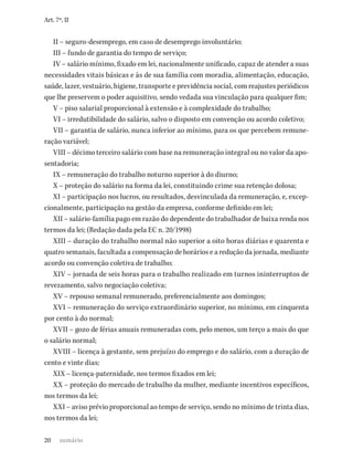 20
Art. 7º, II
II – seguro-desemprego, em caso de desemprego involuntário;
III – fundo de garantia do tempo de serviço;
IV – salário mínimo, fixado em lei, nacionalmente unificado, capaz de atender a suas
necessidades vitais básicas e às de sua família com moradia, alimentação, educação,
saúde, lazer, vestuário, higiene, transporte e previdência social, com reajustes periódicos
que lhe preservem o poder aquisitivo, sendo vedada sua vinculação para qualquer fim;
V – piso salarial proporcional à extensão e à complexidade do trabalho;
VI – irredutibilidade do salário, salvo o disposto em convenção ou acordo coletivo;
VII – garantia de salário, nunca inferior ao mínimo, para os que percebem remune-
ração variável;
VIII – décimo terceiro salário com base na remuneração integral ou no valor da apo-
sentadoria;
IX – remuneração do trabalho noturno superior à do diurno;
X – proteção do salário na forma da lei, constituindo crime sua retenção dolosa;
XI – participação nos lucros, ou resultados, desvinculada da remuneração, e, excep-
cionalmente, participação na gestão da empresa, conforme definido em lei;
XII – salário-família pago em razão do dependente do trabalhador de baixa renda nos
termos da lei; (Redação dada pela EC n. 20/1998)
XIII – duração do trabalho normal não superior a oito horas diárias e quarenta e
quatro semanais, facultada a compensação de horários e a redução da jornada, mediante
acordo ou convenção coletiva de trabalho;
XIV – jornada de seis horas para o trabalho realizado em turnos ininterruptos de
revezamento, salvo negociação coletiva;
XV – repouso semanal remunerado, preferencialmente aos domingos;
XVI – remuneração do serviço extraordinário superior, no mínimo, em cinquenta
por cento à do normal;
XVII – gozo de férias anuais remuneradas com, pelo menos, um terço a mais do que
o salário normal;
XVIII – licença à gestante, sem prejuízo do emprego e do salário, com a duração de
cento e vinte dias;
XIX – licença-paternidade, nos termos fixados em lei;
XX – proteção do mercado de trabalho da mulher, mediante incentivos específicos,
nos termos da lei;
XXI – aviso prévio proporcional ao tempo de serviço, sendo no mínimo de trinta dias,
nos termos da lei;
sumário
 