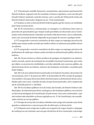 209
ADCT – Art. 19, § 2º
§ 2º A fiscalização contábil, financeira, orçamentária, operacional e patrimonial do
Distrito Federal, enquanto não for instalada a Câmara Legislativa, será exercida pelo
Senado Federal, mediante controle externo, com o auxílio do Tribunal de Contas do
Distrito Federal, observado o disposto no art. 72 da Constituição.
§ 3º Incluem-se entre os bens do Distrito Federal aqueles que lhe vierem a ser atribuídos
pela União na forma da lei.
Art. 17. Os vencimentos, a remuneração, as vantagens e os adicionais, bem como os
proventos de aposentadoria que estejam sendo percebidos em desacordo com a Consti-
tuição serão imediatamente reduzidos aos limites dela decorrentes, não se admitindo,
neste caso, invocação de direito adquirido ou percepção de excesso a qualquer título.
§ 1º É assegurado o exercício cumulativo de dois cargos ou empregos privativos de
médico que estejam sendo exercidos por médico militar na administração pública direta
ou indireta.
§ 2º É assegurado o exercício cumulativo de dois cargos ou empregos privativos de
profissionais de saúde que estejam sendo exercidos na administração pública direta ou
indireta.
Art. 18. Ficam extintos os efeitos jurídicos de qualquer ato legislativo ou adminis-
trativo, lavrado a partir da instalação da Assembleia Nacional Constituinte, que tenha
por objeto a concessão de estabilidade a servidor admitido sem concurso público, da
administração direta ou indireta, inclusive das fundações instituídas e mantidas pelo
Poder Público.
Art. 18-A. Os atos administrativos praticados no Estado do Tocantins, decorrentes de
sua instalação, entre 1º de janeiro de 1989 e 31 de dezembro de 1994, eivados de qualquer
vício jurídico e dos quais decorram efeitos favoráveis para os destinatários ficam conva-
lidados após cinco anos, contados da data em que foram praticados, salvo comprovada
má-fé. (Incluído pela EC n. 110/2021)
Art. 19. Os servidores públicos civis da União, dos Estados, do Distrito Federal e dos
Municípios, da administração direta, autárquica e das fundações públicas, em exercício
na data da promulgação da Constituição, há pelo menos cinco anos continuados, e que
não tenham sido admitidos na forma regulada no art. 37, da Constituição, são conside-
rados estáveis no serviço público.
§ 1º O tempo de serviço dos servidores referidos neste artigo será contado como título
quando se submeterem a concurso para fins de efetivação, na forma da lei.
§ 2º O disposto neste artigo não se aplica aos ocupantes de cargos, funções e empregos
de confiança ou em comissão, nem aos que a lei declare de livre exoneração, cujo tempo
sumário
 
