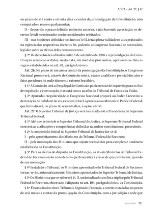 211
ADCT – Art. 27, § 6º
no prazo de até cento e oitenta dias a contar da promulgação da Constituição, não
computado o recesso parlamentar;
II – decorrido o prazo definido no inciso anterior, e não havendo apreciação, os de-
cretos-lei ali mencionados serão considerados rejeitados;
III – nas hipóteses definidas nos incisos I e II, terão plena validade os atos praticados
na vigência dos respectivos decretos-lei, podendo o Congresso Nacional, se necessário,
legislar sobre os efeitos deles remanescentes.
§ 2º Os decretos-lei editados entre 3 de setembro de 1988 e a promulgação da Cons-
tituição serão convertidos, nesta data, em medidas provisórias, aplicando-se-lhes as
regras estabelecidas no art. 62, parágrafo único.
Art. 26. No prazo de um ano a contar da promulgação da Constituição, o Congresso
Nacional promoverá, através de Comissão mista, exame analítico e pericial dos atos e
fatos geradores do endividamento externo brasileiro.
§ 1º A Comissão terá a força legal de Comissão parlamentar de inquérito para os fins
de requisição e convocação, e atuará com o auxílio do Tribunal de Contas da União.
§ 2º Apurada irregularidade, o Congresso Nacional proporá ao Poder Executivo a
declaração de nulidade do ato e encaminhará o processo ao Ministério Público Federal,
que formalizará, no prazo de sessenta dias, a ação cabível.
Art. 27. O Superior Tribunal de Justiça será instalado sob a Presidência do Supremo
Tribunal Federal.
§ 1º Até que se instale o Superior Tribunal de Justiça, o Supremo Tribunal Federal
exercerá as atribuições e competências definidas na ordem constitucional precedente.
§ 2º A composição inicial do Superior Tribunal de Justiça far-se-á:
I – pelo aproveitamento dos Ministros do Tribunal Federal de Recursos;
II – pela nomeação dos Ministros que sejam necessários para completar o número
estabelecido na Constituição.
§ 3º Para os efeitos do disposto na Constituição, os atuais Ministros do Tribunal Fe-
deral de Recursos serão considerados pertencentes à classe de que provieram, quando
de sua nomeação.
§ 4º Instalado o Tribunal, os Ministros aposentados do Tribunal Federal de Recursos
tornar-se-ão, automaticamente, Ministros aposentados do Superior Tribunal de Justiça.
§ 5º Os Ministros a que se refere o § 2º, II, serão indicados em lista tríplice pelo Tribunal
Federal de Recursos, observado o disposto no art. 104, parágrafo único, da Constituição.
§ 6º Ficam criados cinco Tribunais Regionais Federais, a serem instalados no prazo
de seis meses a contar da promulgação da Constituição, com a jurisdição e sede que
sumário
 